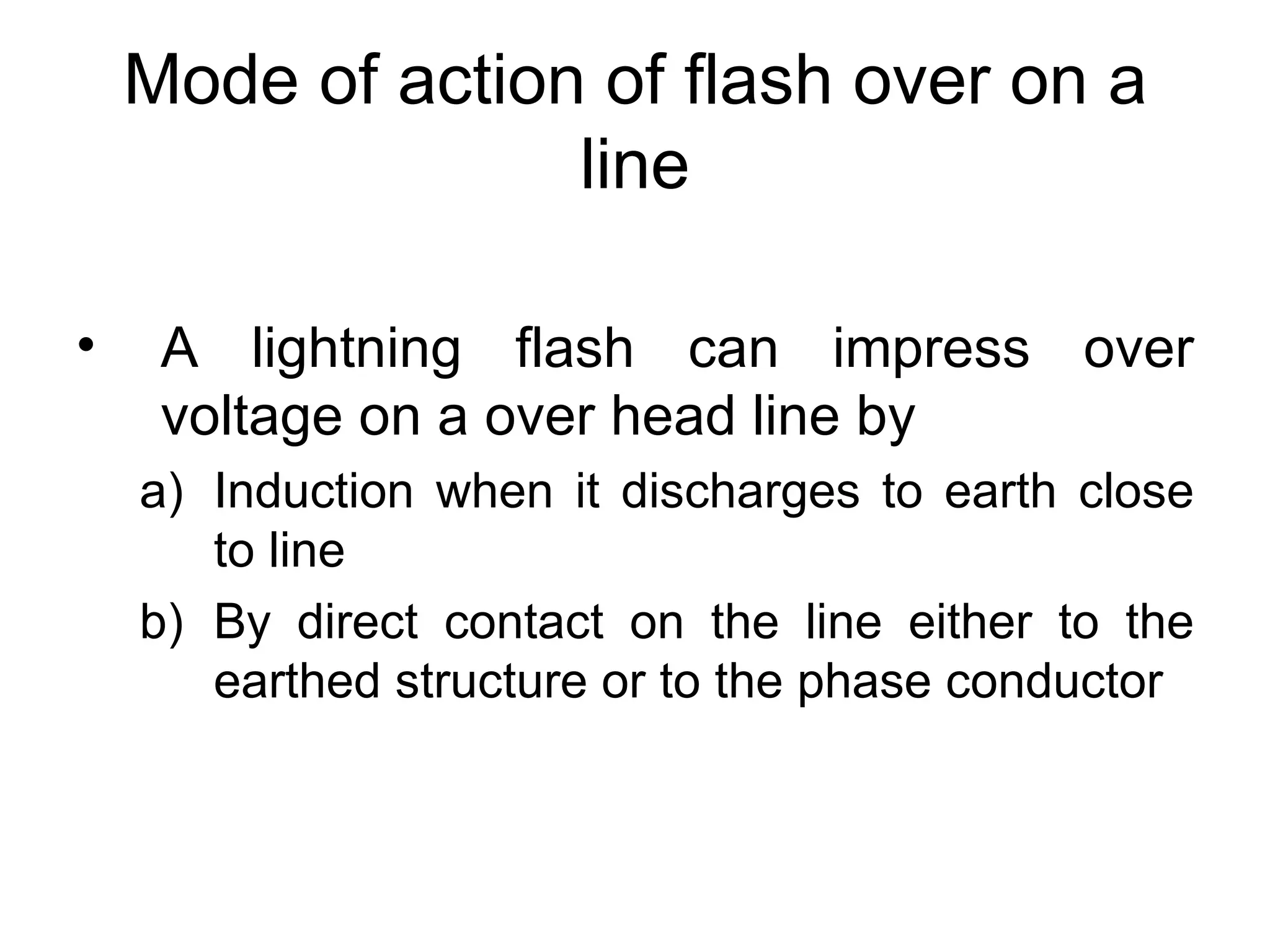 Mode of action of flash over on a
                  line

•    A lightning flash can impress over
     voltage on a over head line by
    a) Induction when it discharges to earth close
       to line
    b) By direct contact on the line either to the
       earthed structure or to the phase conductor
 