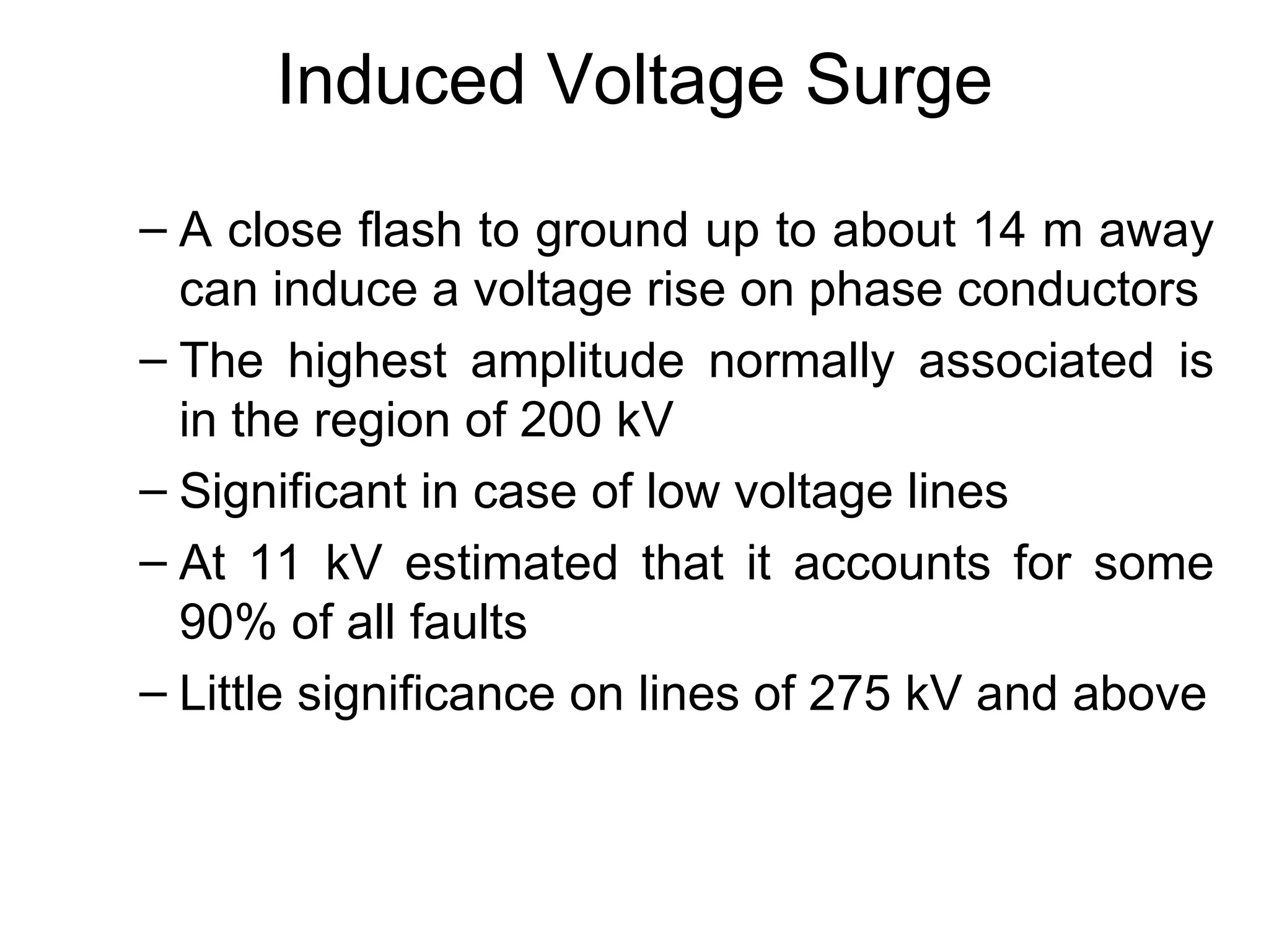 Induced Voltage Surge
– A close flash to ground up to about 14 m away
  can induce a voltage rise on phase conductors
– The highest amplitude normally associated is
  in the region of 200 kV
– Significant in case of low voltage lines
– At 11 kV estimated that it accounts for some
  90% of all faults
– Little significance on lines of 275 kV and above
 