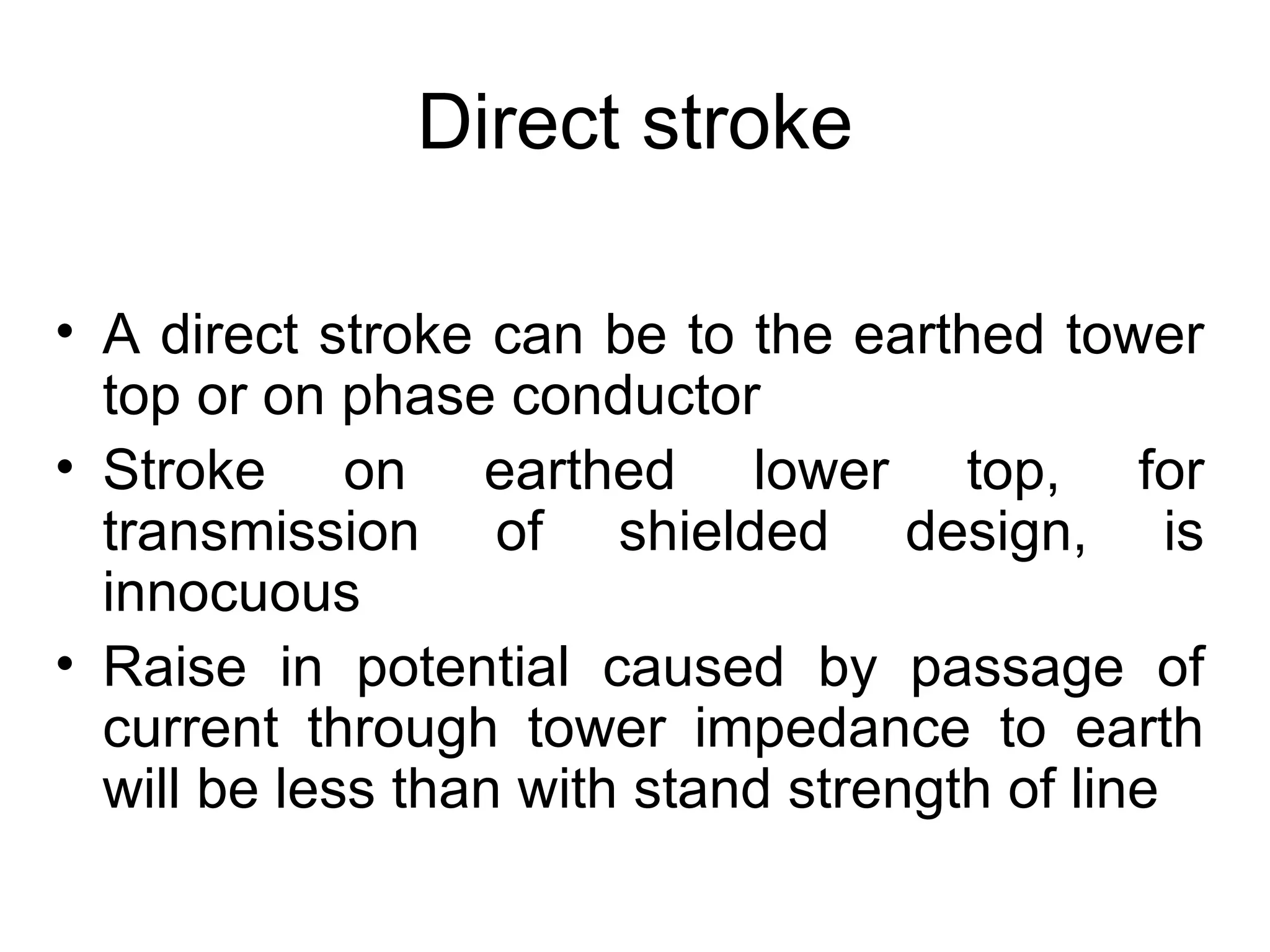 Direct stroke

• A direct stroke can be to the earthed tower
  top or on phase conductor
• Stroke on earthed lower top, for
  transmission of shielded design, is
  innocuous
• Raise in potential caused by passage of
  current through tower impedance to earth
  will be less than with stand strength of line
 
