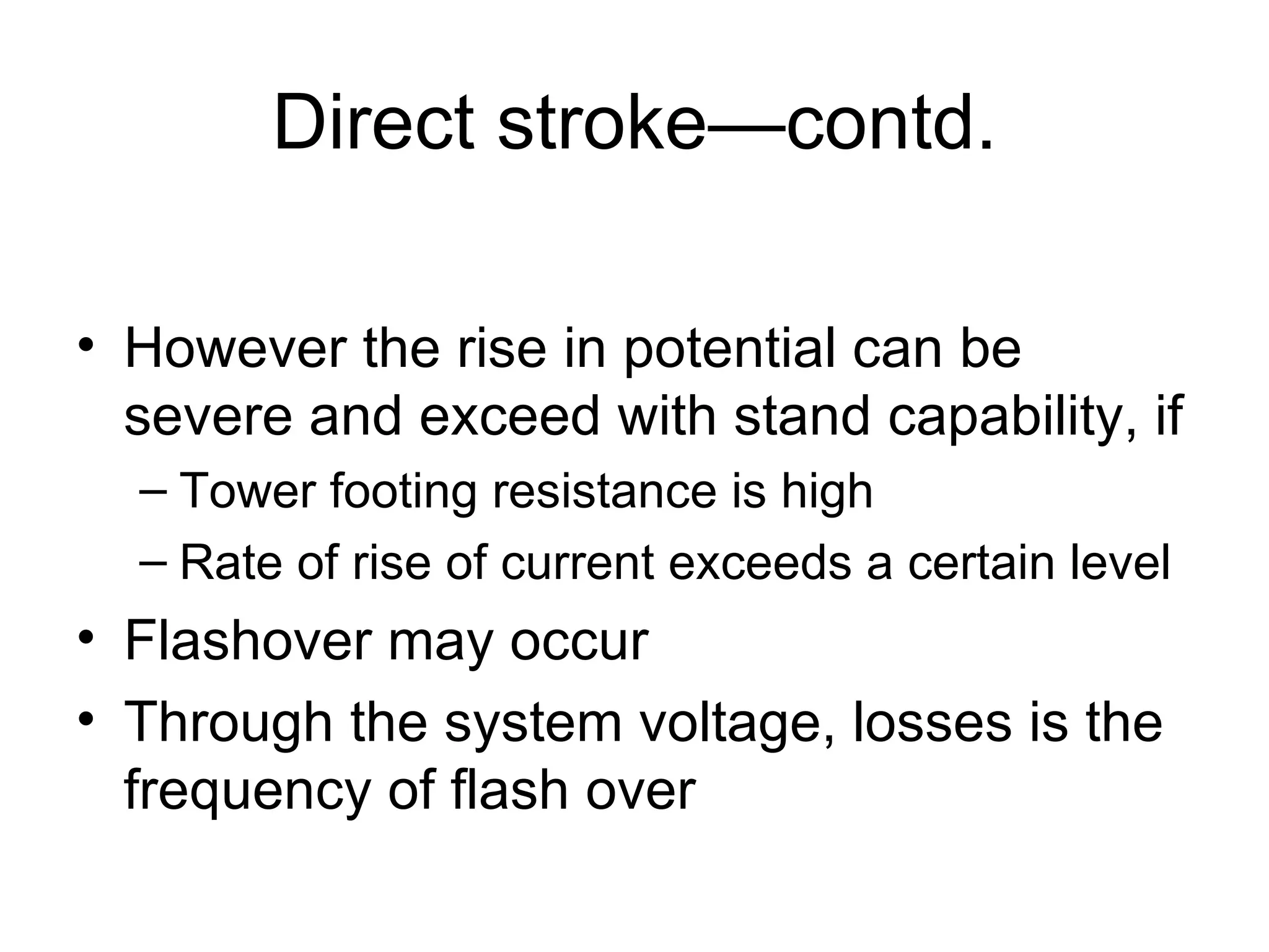 Direct stroke—contd.

• However the rise in potential can be
  severe and exceed with stand capability, if
  – Tower footing resistance is high
  – Rate of rise of current exceeds a certain level
• Flashover may occur
• Through the system voltage, losses is the
  frequency of flash over
 