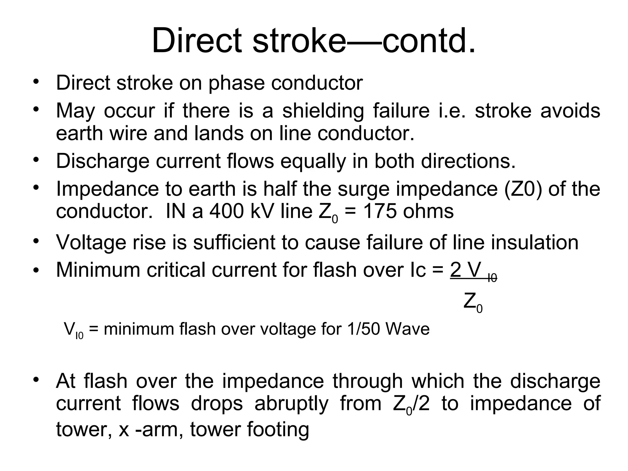 Direct stroke—contd.
• Direct stroke on phase conductor
• May occur if there is a shielding failure i.e. stroke avoids
  earth wire and lands on line conductor.
• Discharge current flows equally in both directions.
• Impedance to earth is half the surge impedance (Z0) of the
  conductor. IN a 400 kV line Z0 = 175 ohms
• Voltage rise is sufficient to cause failure of line insulation
• Minimum critical current for flash over Ic = 2 V I0
                                                   Z0
   VI0 = minimum flash over voltage for 1/50 Wave

• At flash over the impedance through which the discharge
  current flows drops abruptly from Z0/2 to impedance of
  tower, x -arm, tower footing
 