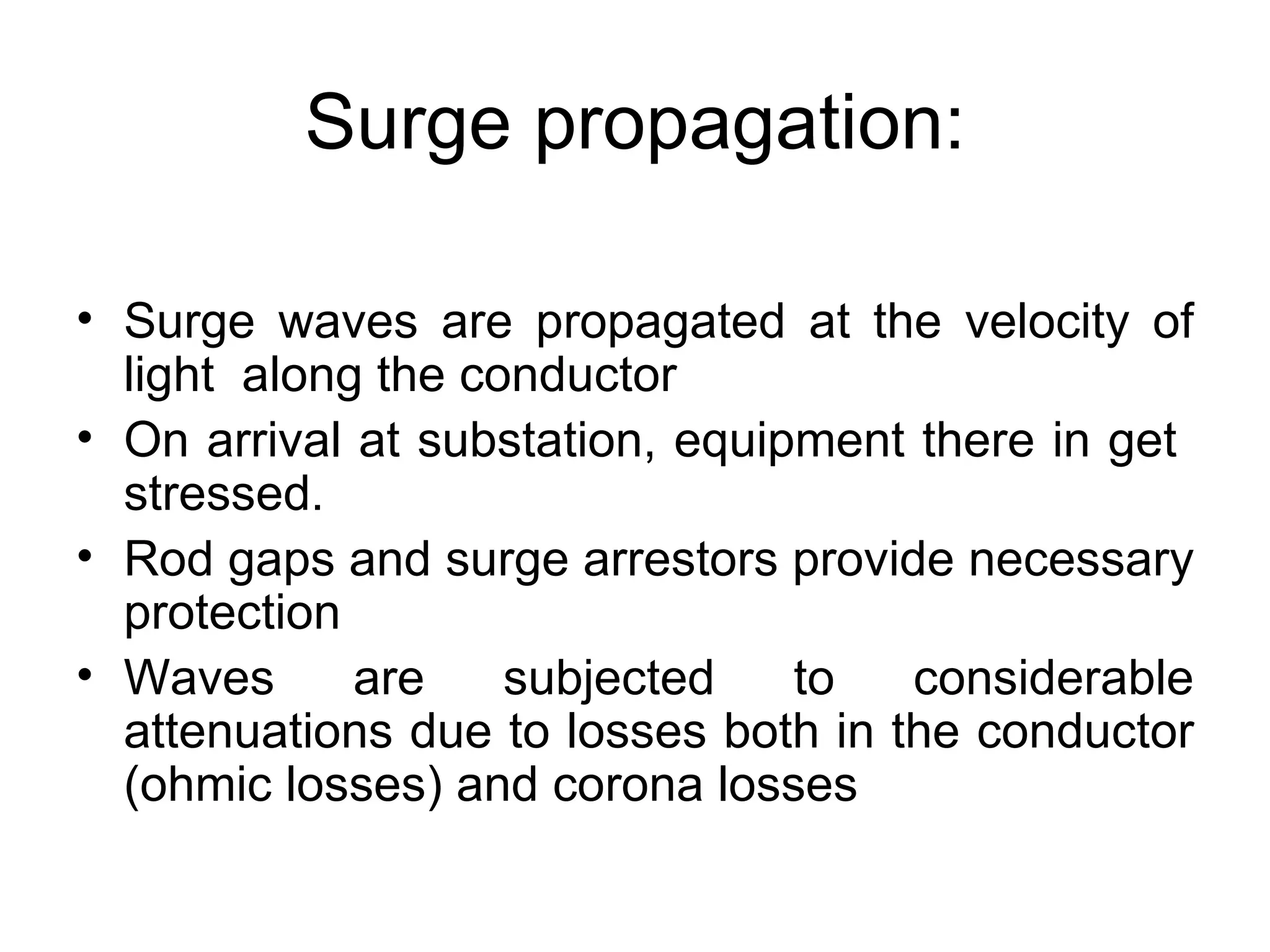 Surge propagation:

• Surge waves are propagated at the velocity of
  light along the conductor
• On arrival at substation, equipment there in get
  stressed.
• Rod gaps and surge arrestors provide necessary
  protection
• Waves      are    subjected    to   considerable
  attenuations due to losses both in the conductor
  (ohmic losses) and corona losses
 