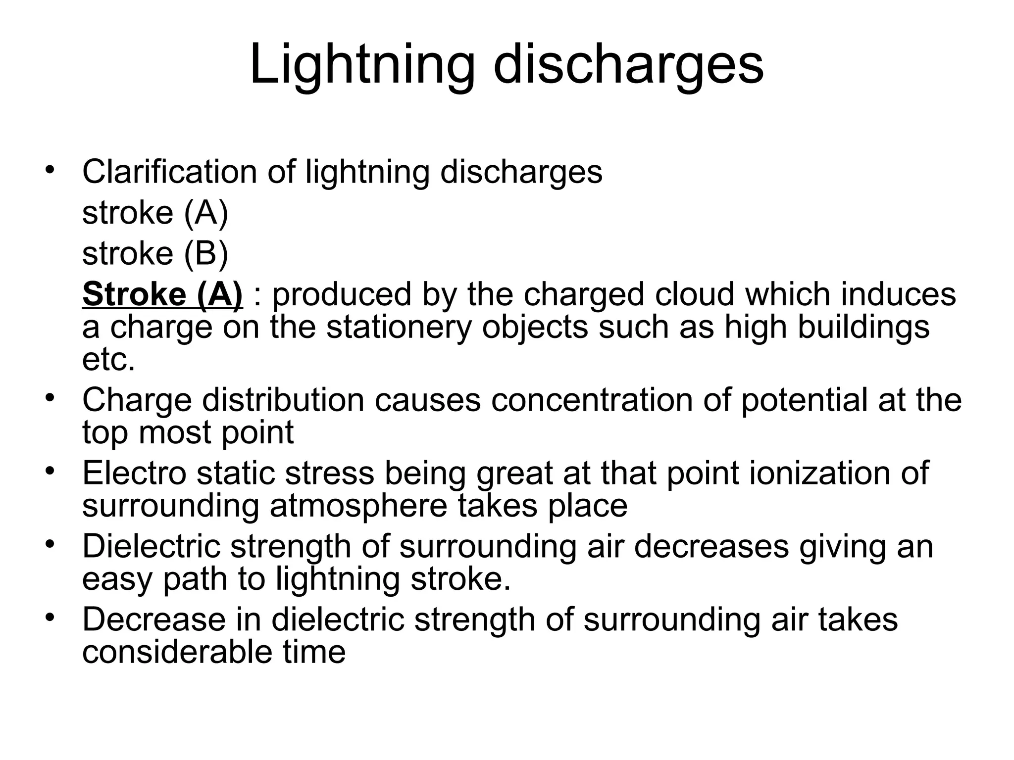 Lightning discharges
• Clarification of lightning discharges
  stroke (A)
  stroke (B)
  Stroke (A) : produced by the charged cloud which induces
  a charge on the stationery objects such as high buildings
  etc.
• Charge distribution causes concentration of potential at the
  top most point
• Electro static stress being great at that point ionization of
  surrounding atmosphere takes place
• Dielectric strength of surrounding air decreases giving an
  easy path to lightning stroke.
• Decrease in dielectric strength of surrounding air takes
  considerable time
 