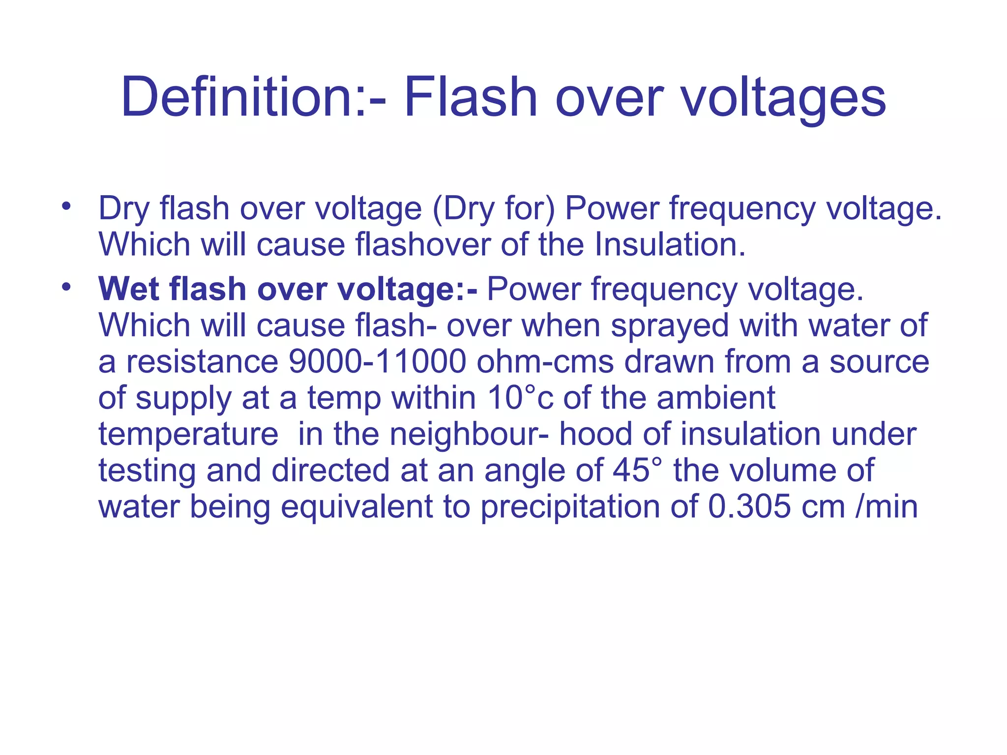 Definition:- Flash over voltages
• Dry flash over voltage (Dry for) Power frequency voltage.
  Which will cause flashover of the Insulation.
• Wet flash over voltage:- Power frequency voltage.
  Which will cause flash- over when sprayed with water of
  a resistance 9000-11000 ohm-cms drawn from a source
  of supply at a temp within 10°c of the ambient
  temperature in the neighbour- hood of insulation under
  testing and directed at an angle of 45° the volume of
  water being equivalent to precipitation of 0.305 cm /min
 