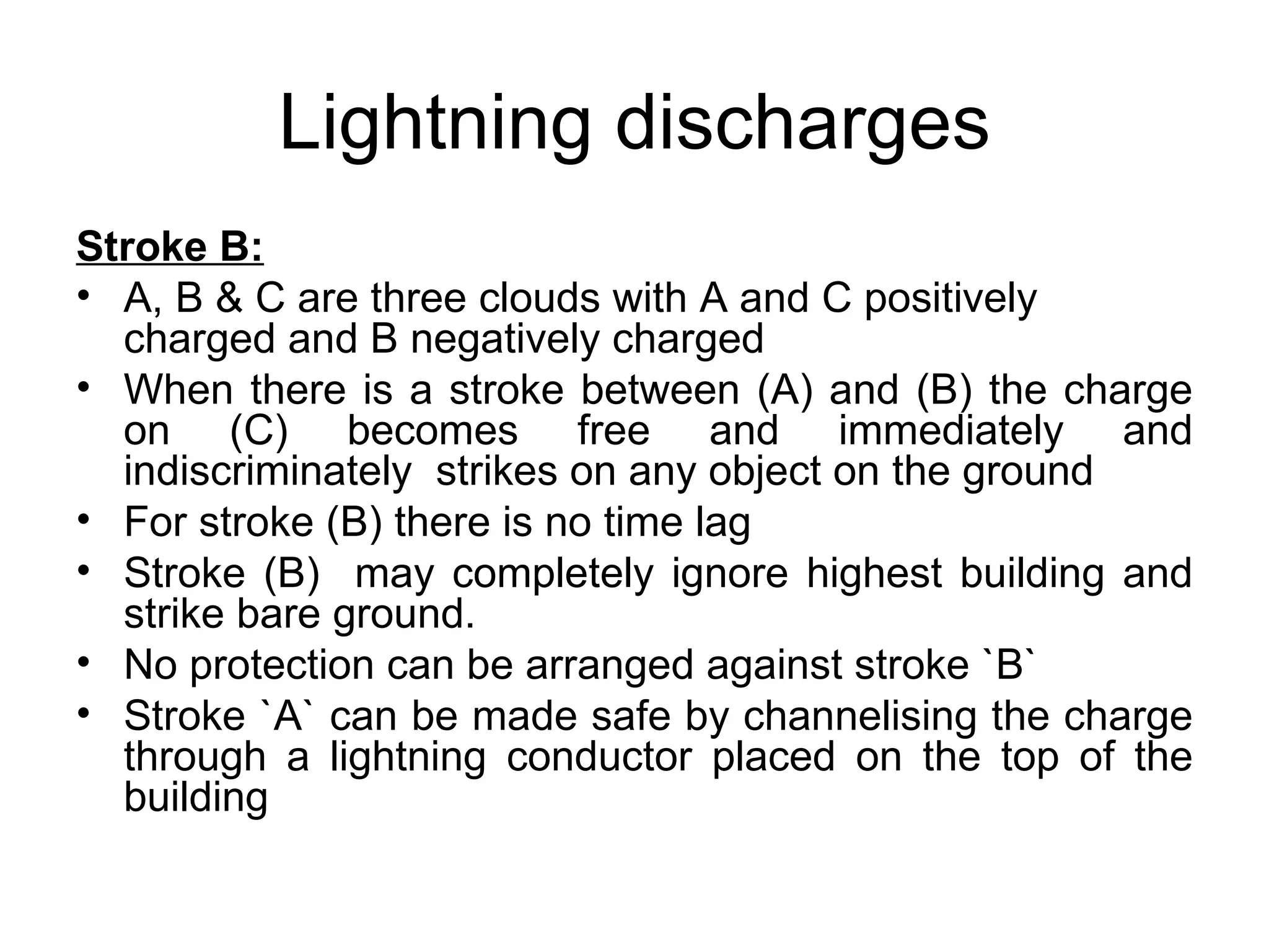 Lightning discharges
Stroke B:
• A, B & C are three clouds with A and C positively
  charged and B negatively charged
• When there is a stroke between (A) and (B) the charge
  on (C) becomes free and immediately and
  indiscriminately strikes on any object on the ground
• For stroke (B) there is no time lag
• Stroke (B) may completely ignore highest building and
  strike bare ground.
• No protection can be arranged against stroke `B`
• Stroke `A` can be made safe by channelising the charge
  through a lightning conductor placed on the top of the
  building
 