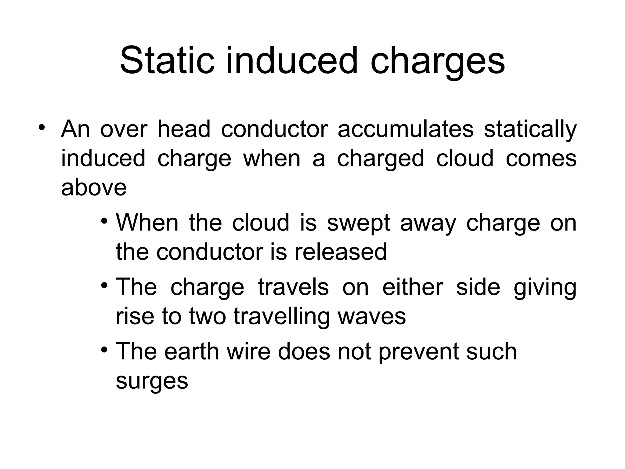 Static induced charges
• An over head conductor accumulates statically
  induced charge when a charged cloud comes
  above
     • When the cloud is swept away charge on
       the conductor is released
     • The charge travels on either side giving
       rise to two travelling waves
     • The earth wire does not prevent such
       surges
 