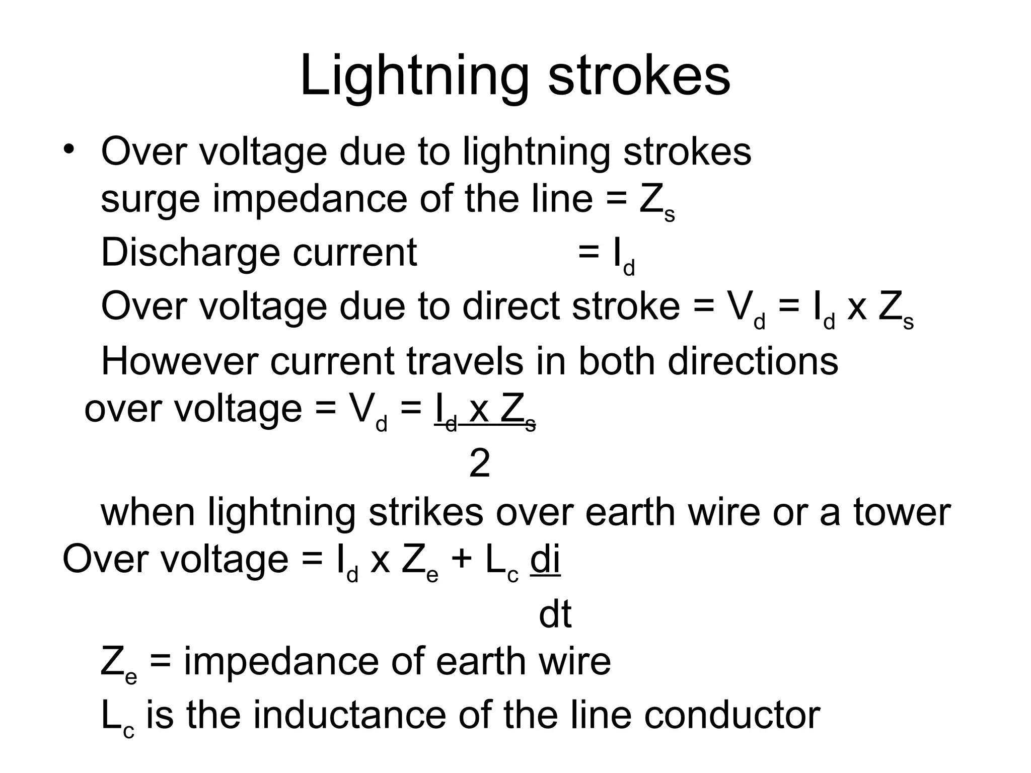 Lightning strokes
• Over voltage due to lightning strokes
  surge impedance of the line = Zs
  Discharge current             = Id
  Over voltage due to direct stroke = Vd = Id x Zs
  However current travels in both directions
 over voltage = Vd = Id x Zs
                        2
  when lightning strikes over earth wire or a tower
Over voltage = Id x Ze + Lc di
                             dt
  Ze = impedance of earth wire
  Lc is the inductance of the line conductor
 