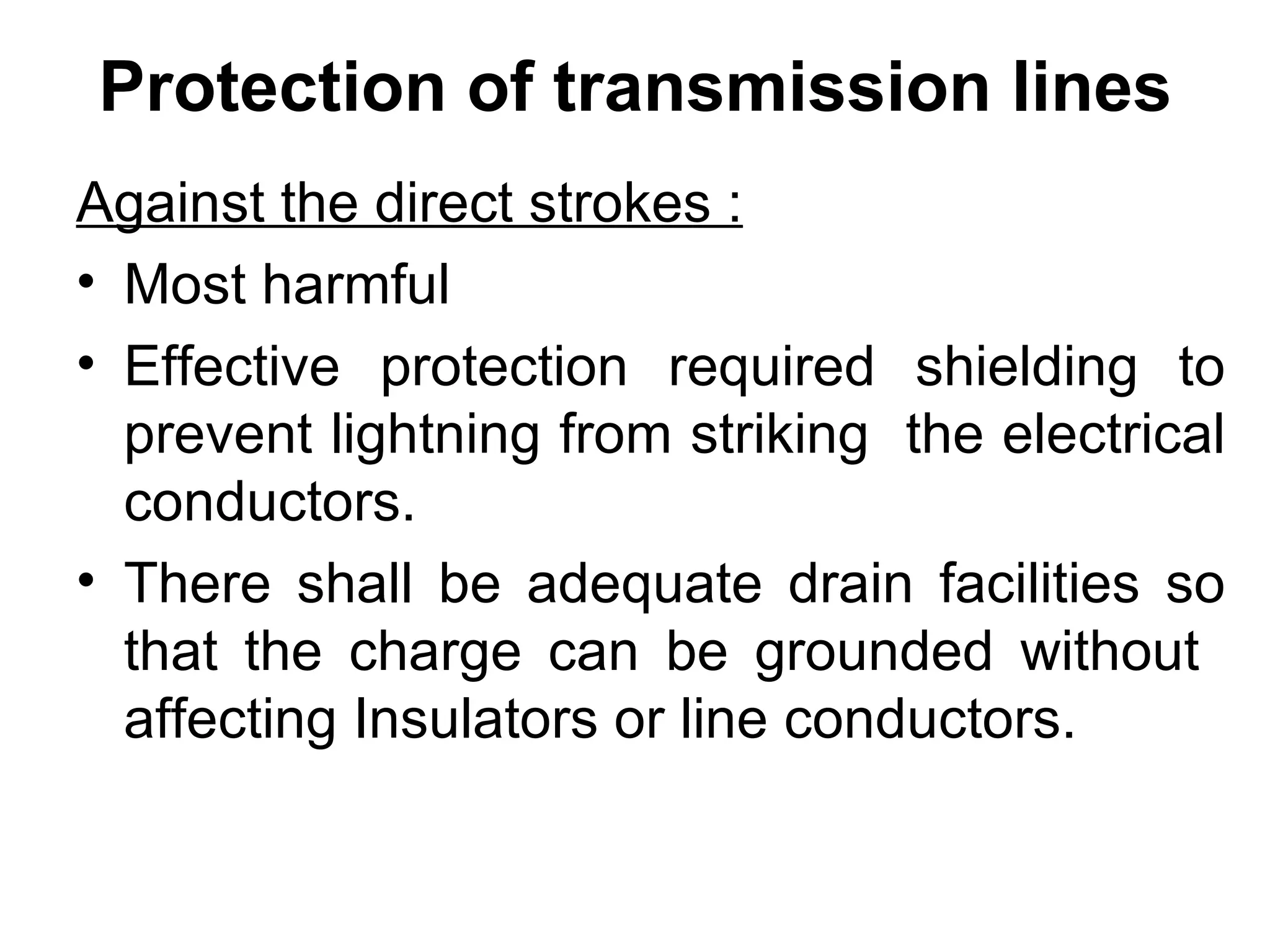Protection of transmission lines
Against the direct strokes :
• Most harmful
• Effective protection required shielding to
  prevent lightning from striking the electrical
  conductors.
• There shall be adequate drain facilities so
  that the charge can be grounded without
  affecting Insulators or line conductors.
 