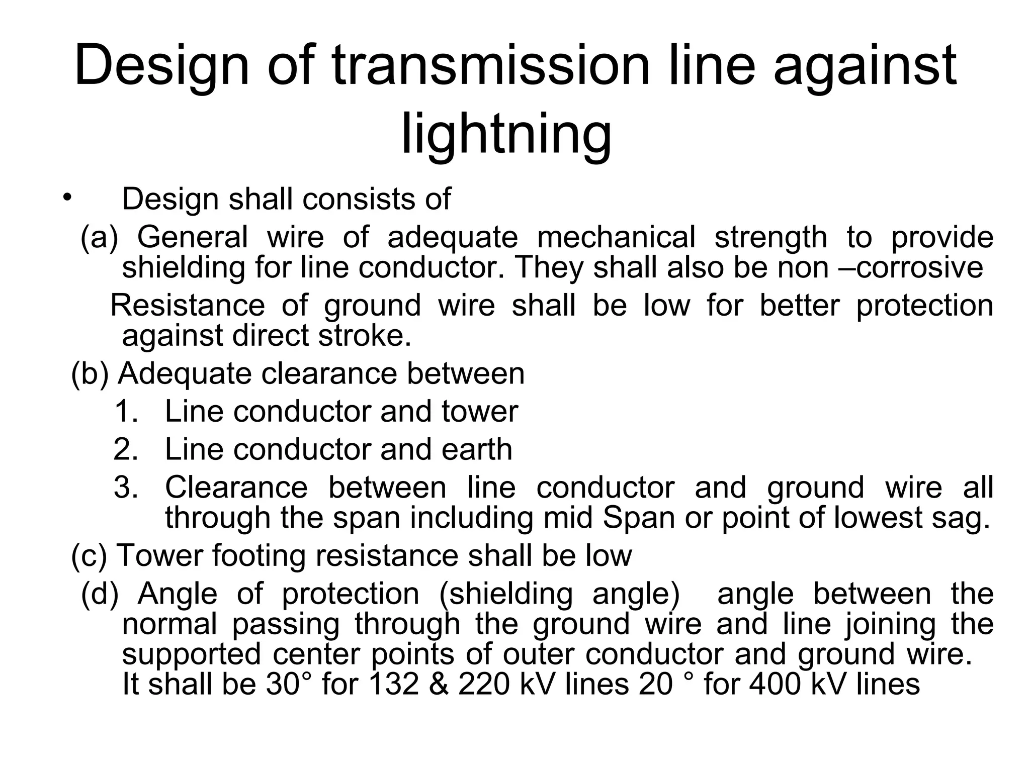 Design of transmission line against
                 lightning
•   Design shall consists of
 (a) General wire of adequate mechanical strength to provide
    shielding for line conductor. They shall also be non –corrosive
   Resistance of ground wire shall be low for better protection
    against direct stroke.
(b) Adequate clearance between
    1. Line conductor and tower
    2. Line conductor and earth
    3. Clearance between line conductor and ground wire all
        through the span including mid Span or point of lowest sag.
(c) Tower footing resistance shall be low
 (d) Angle of protection (shielding angle) angle between the
    normal passing through the ground wire and line joining the
    supported center points of outer conductor and ground wire.
    It shall be 30° for 132 & 220 kV lines 20 ° for 400 kV lines
 