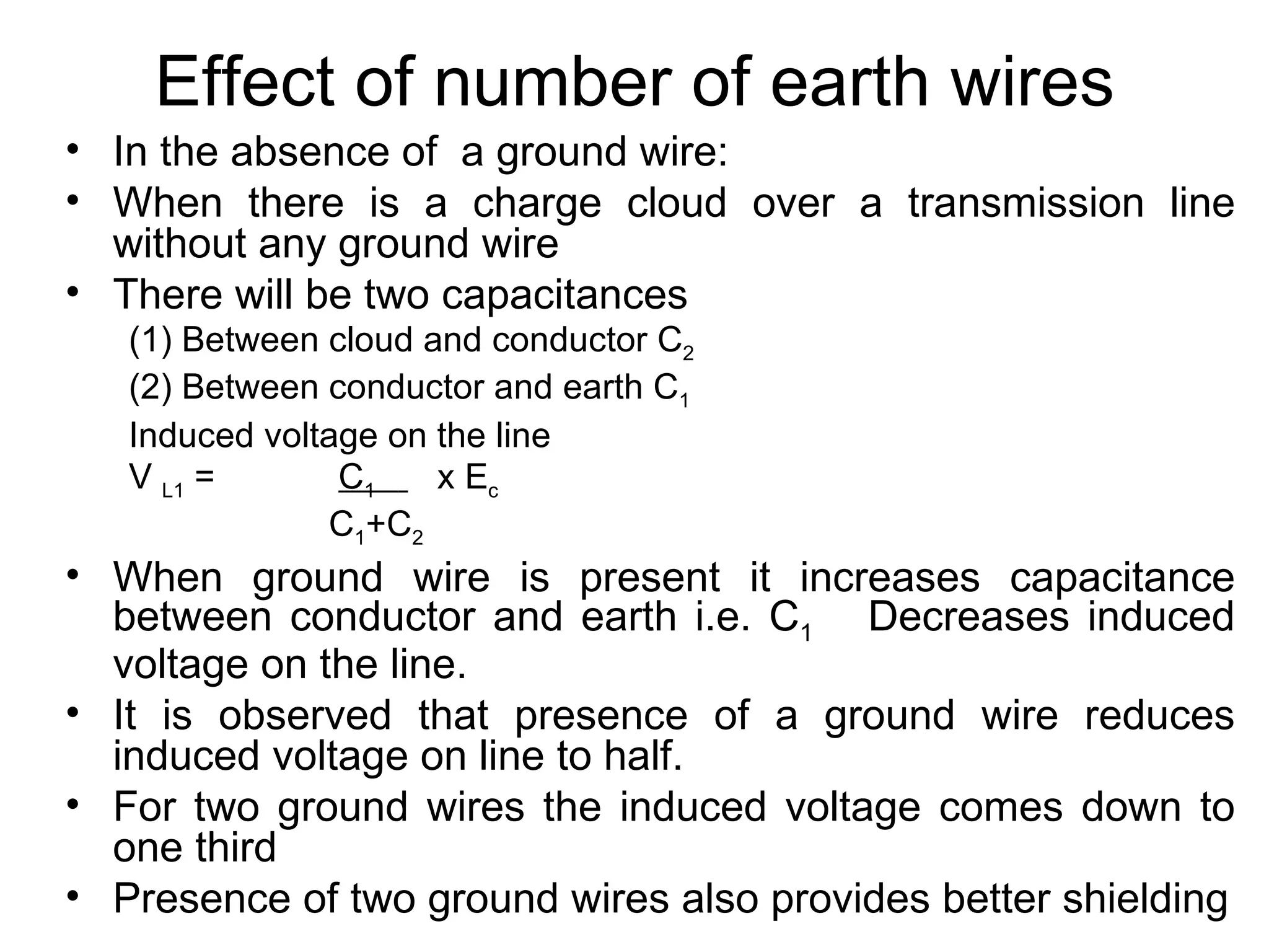 Effect of number of earth wires
• In the absence of a ground wire:
• When there is a charge cloud over a transmission line
  without any ground wire
• There will be two capacitances
   (1) Between cloud and conductor C2
   (2) Between conductor and earth C1
   Induced voltage on the line
   V L1 =       C1    x Ec
               C1+C2
• When ground wire is present it increases capacitance
  between conductor and earth i.e. C1 Decreases induced
  voltage on the line.
• It is observed that presence of a ground wire reduces
  induced voltage on line to half.
• For two ground wires the induced voltage comes down to
  one third
• Presence of two ground wires also provides better shielding
 