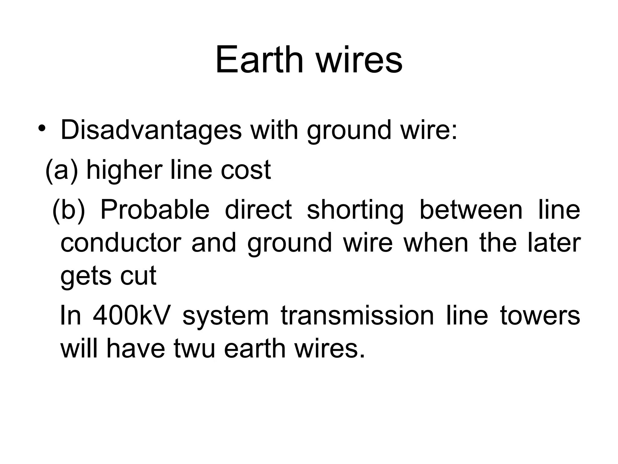 Earth wires
• Disadvantages with ground wire:
 (a) higher line cost
  (b) Probable direct shorting between line
   conductor and ground wire when the later
   gets cut
   In 400kV system transmission line towers
   will have twu earth wires.
 