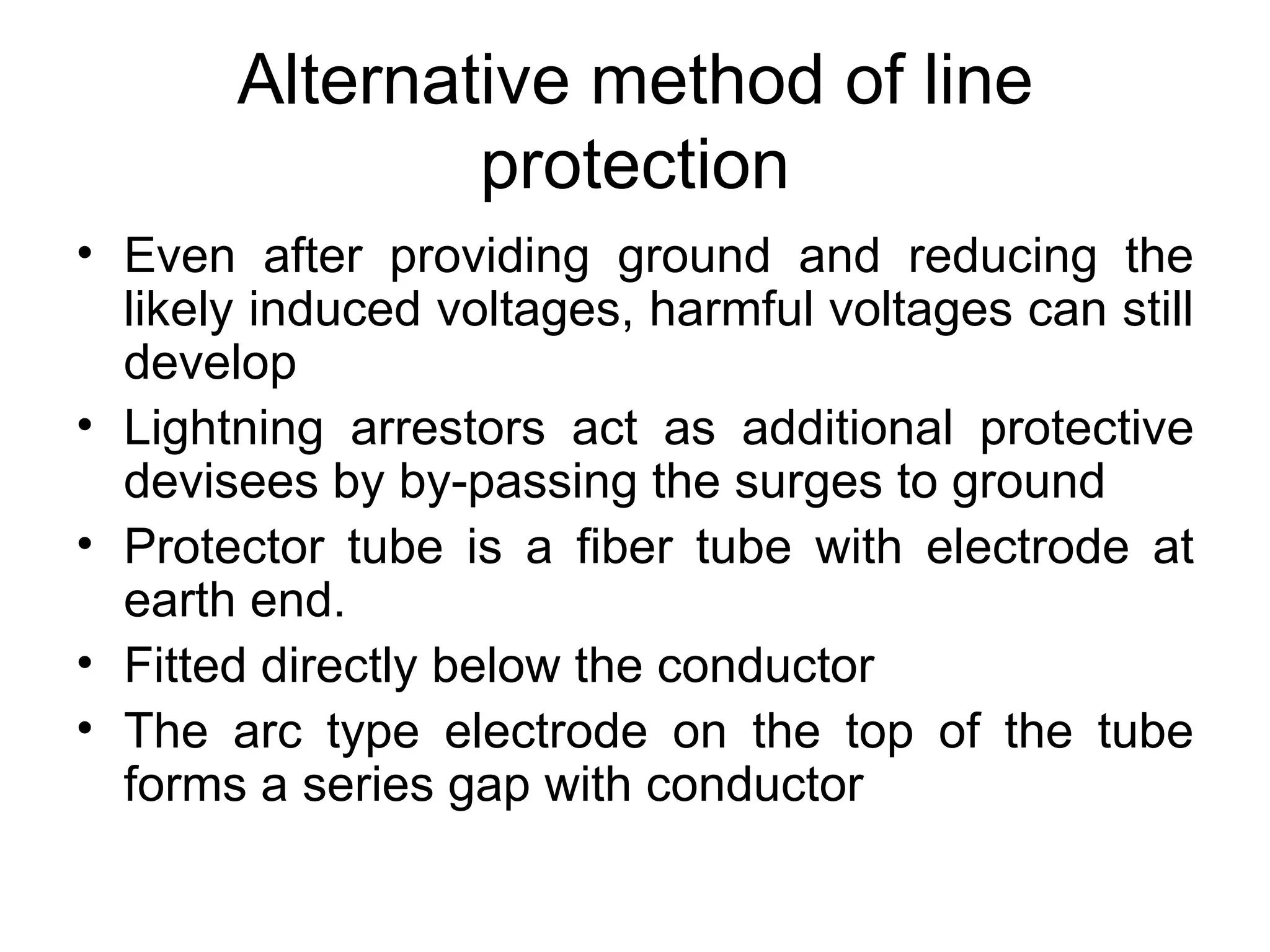 Alternative method of line
               protection
• Even after providing ground and reducing the
  likely induced voltages, harmful voltages can still
  develop
• Lightning arrestors act as additional protective
  devisees by by-passing the surges to ground
• Protector tube is a fiber tube with electrode at
  earth end.
• Fitted directly below the conductor
• The arc type electrode on the top of the tube
  forms a series gap with conductor
 
