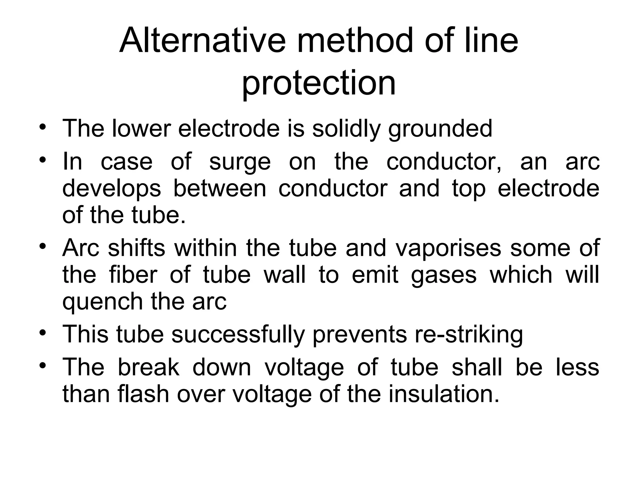 Alternative method of line
               protection
• The lower electrode is solidly grounded
• In case of surge on the conductor, an arc
  develops between conductor and top electrode
  of the tube.
• Arc shifts within the tube and vaporises some of
  the fiber of tube wall to emit gases which will
  quench the arc
• This tube successfully prevents re-striking
• The break down voltage of tube shall be less
  than flash over voltage of the insulation.
 