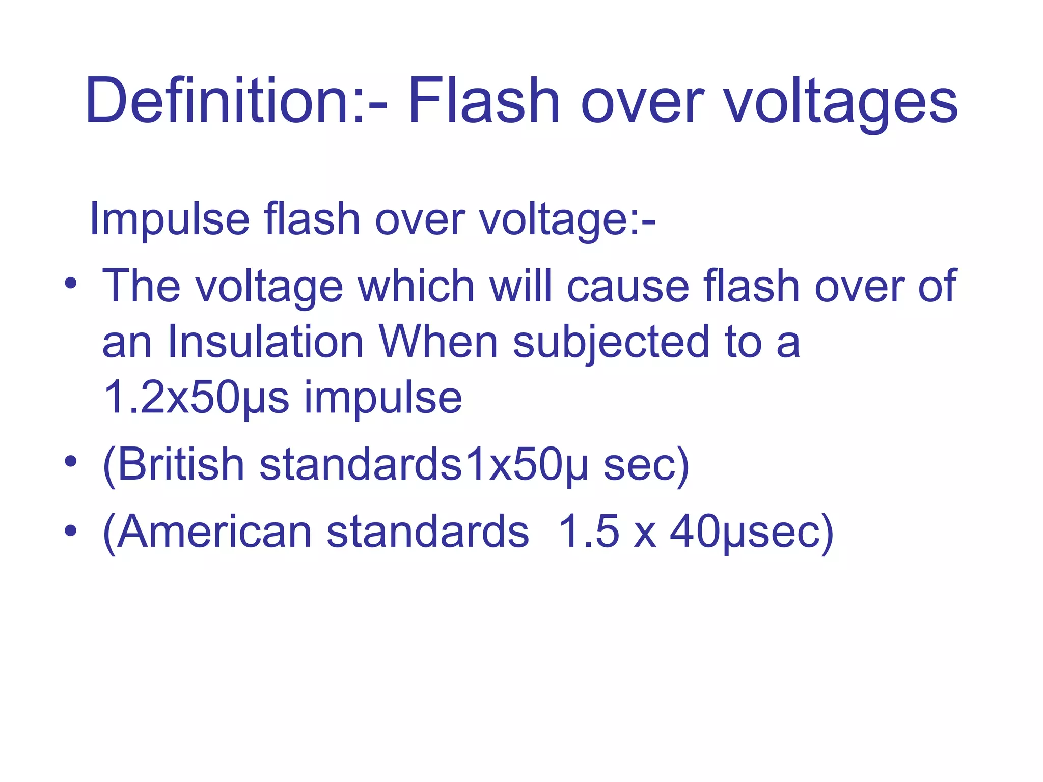 Definition:- Flash over voltages
 Impulse flash over voltage:-
• The voltage which will cause flash over of
  an Insulation When subjected to a
  1.2x50µs impulse
• (British standards1x50µ sec)
• (American standards 1.5 x 40µsec)
 