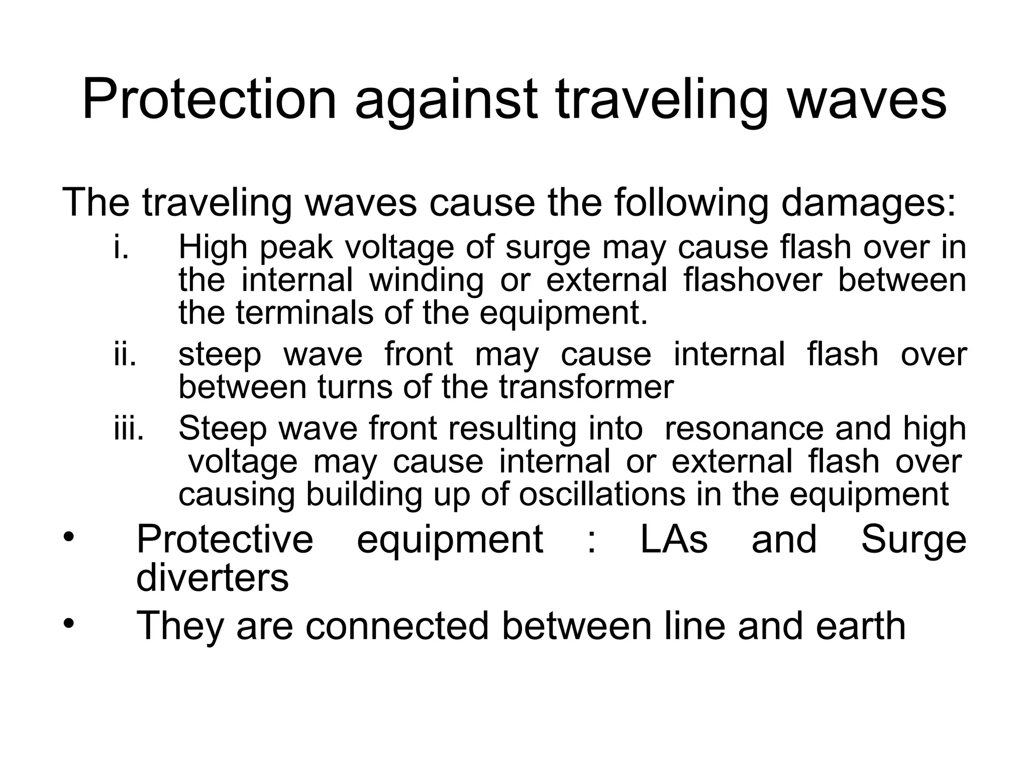 Protection against traveling waves
The traveling waves cause the following damages:
     i.   High peak voltage of surge may cause flash over in
          the internal winding or external flashover between
          the terminals of the equipment.
     ii. steep wave front may cause internal flash over
          between turns of the transformer
     iii. Steep wave front resulting into resonance and high
           voltage may cause internal or external flash over
          causing building up of oscillations in the equipment
•         Protective equipment : LAs and Surge
          diverters
•         They are connected between line and earth
 