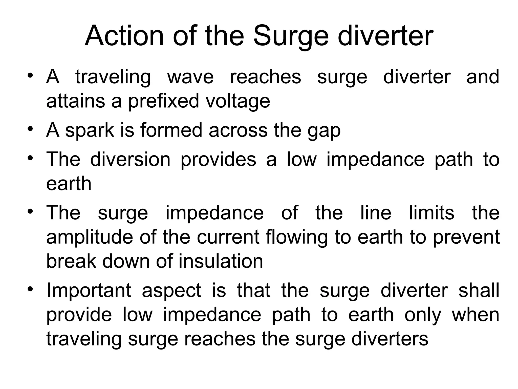 Action of the Surge diverter
• A traveling wave reaches surge diverter and
  attains a prefixed voltage
• A spark is formed across the gap
• The diversion provides a low impedance path to
  earth
• The surge impedance of the line limits the
  amplitude of the current flowing to earth to prevent
  break down of insulation
• Important aspect is that the surge diverter shall
  provide low impedance path to earth only when
  traveling surge reaches the surge diverters
 
