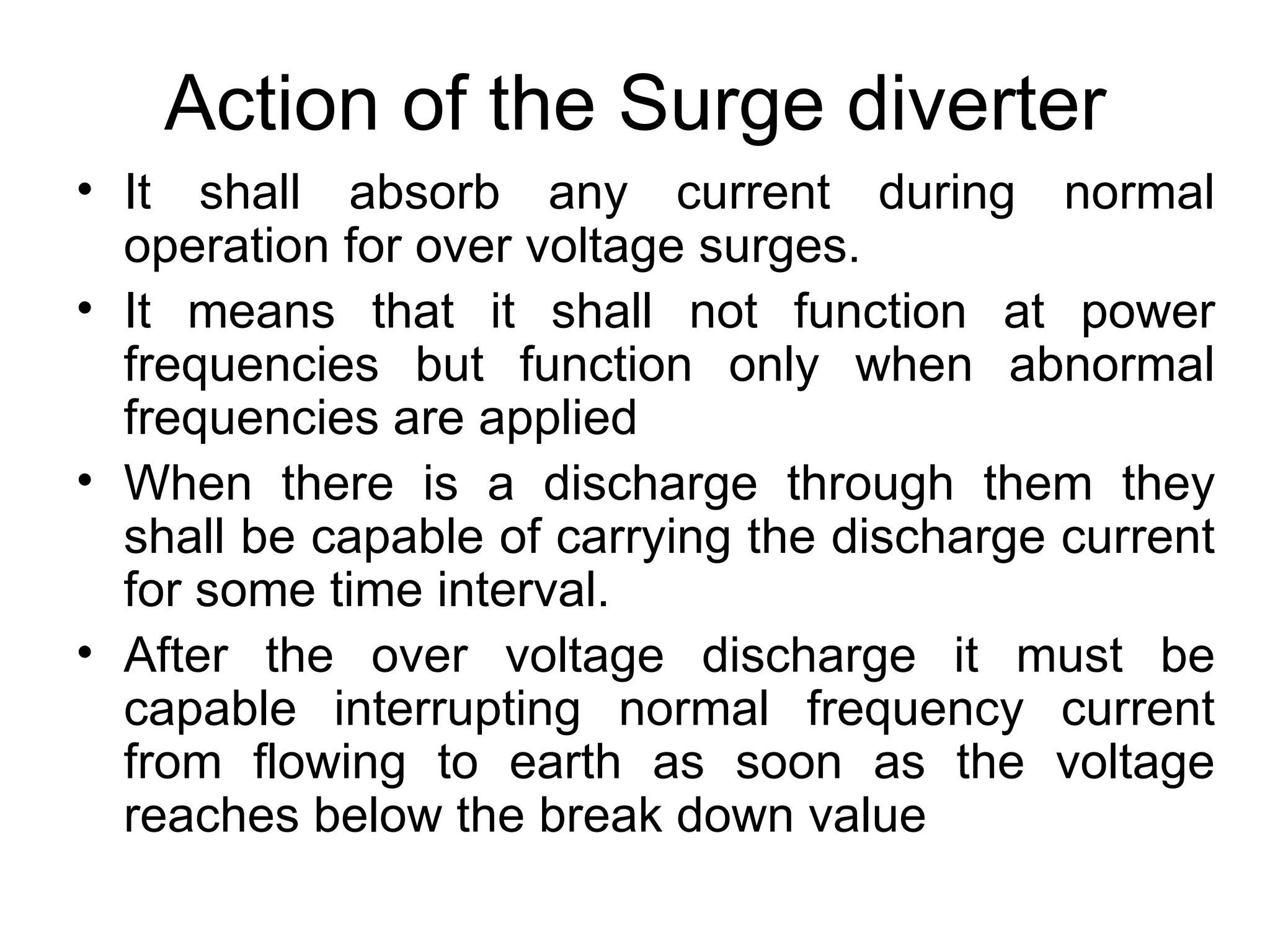 Action of the Surge diverter
• It shall absorb any current during normal
  operation for over voltage surges.
• It means that it shall not function at power
  frequencies but function only when abnormal
  frequencies are applied
• When there is a discharge through them they
  shall be capable of carrying the discharge current
  for some time interval.
• After the over voltage discharge it must be
  capable interrupting normal frequency current
  from flowing to earth as soon as the voltage
  reaches below the break down value
 