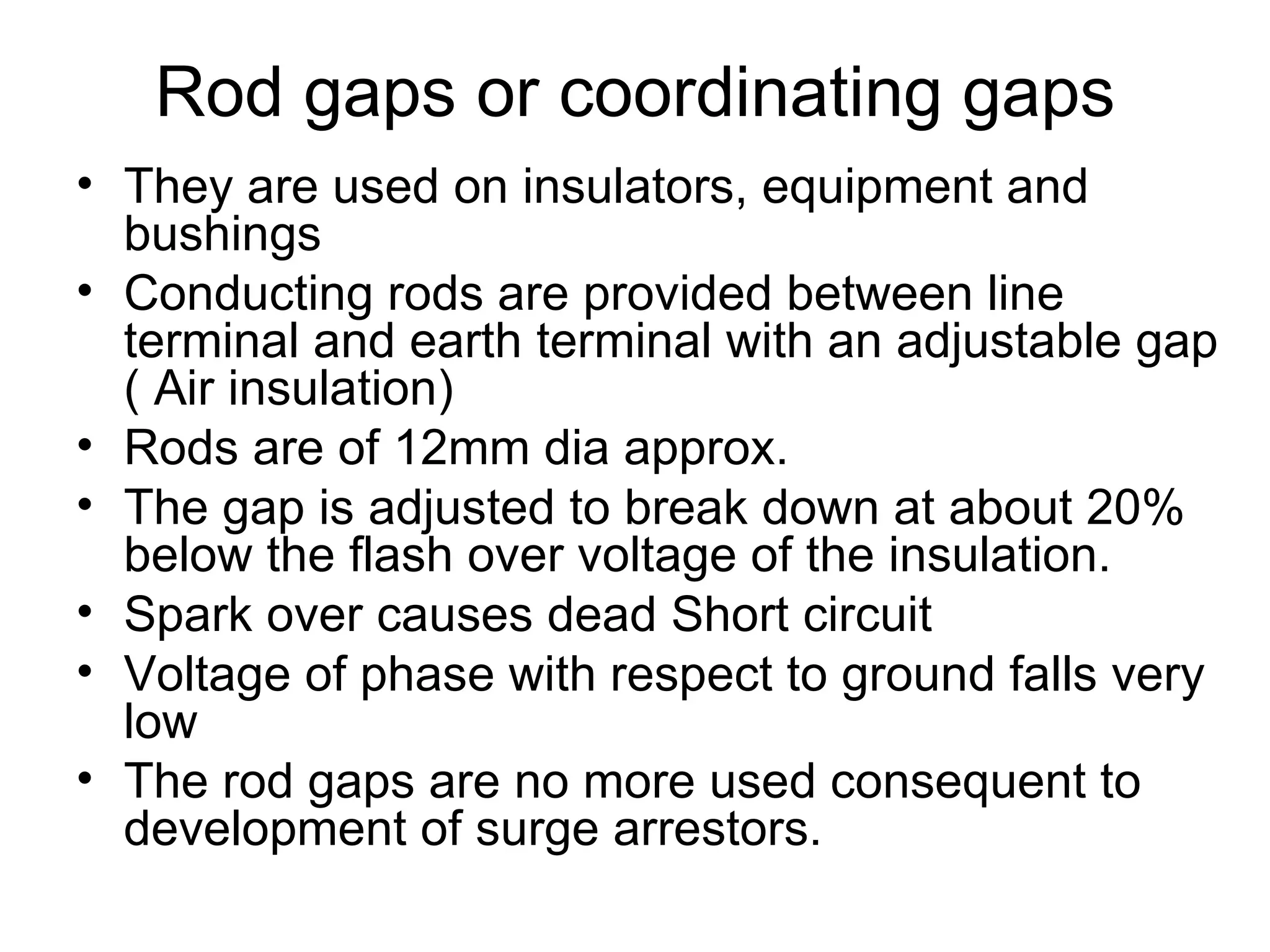 Rod gaps or coordinating gaps
• They are used on insulators, equipment and
  bushings
• Conducting rods are provided between line
  terminal and earth terminal with an adjustable gap
  ( Air insulation)
• Rods are of 12mm dia approx.
• The gap is adjusted to break down at about 20%
  below the flash over voltage of the insulation.
• Spark over causes dead Short circuit
• Voltage of phase with respect to ground falls very
  low
• The rod gaps are no more used consequent to
  development of surge arrestors.
 
