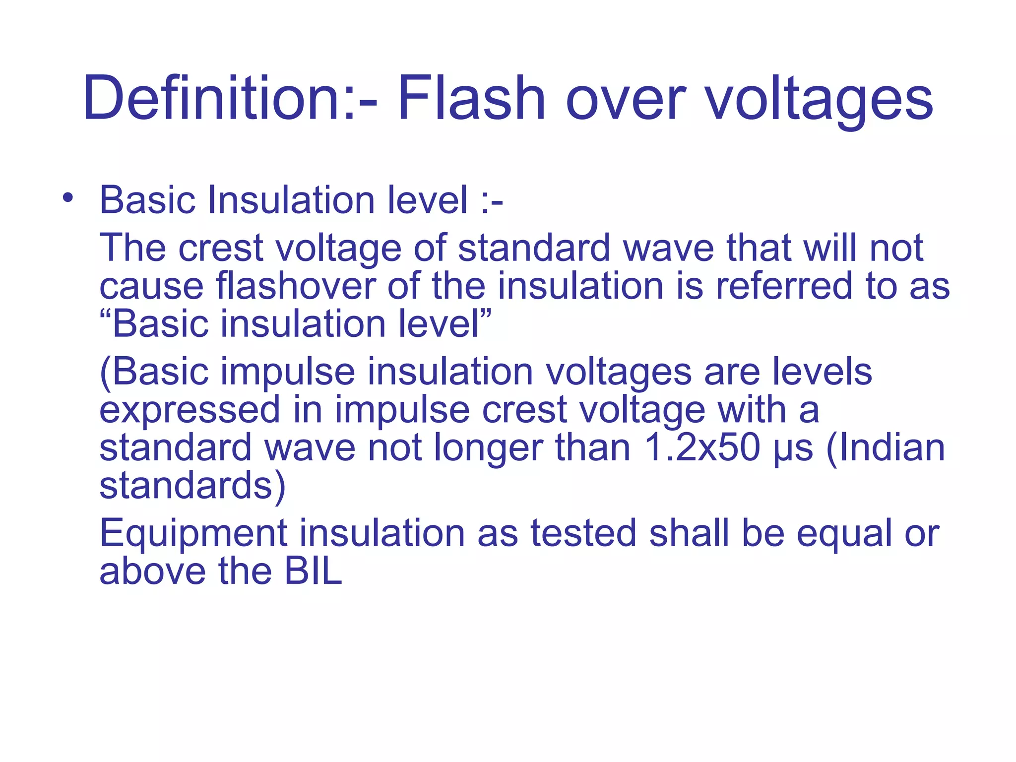 Definition:- Flash over voltages
• Basic Insulation level :-
  The crest voltage of standard wave that will not
  cause flashover of the insulation is referred to as
  “Basic insulation level”
  (Basic impulse insulation voltages are levels
  expressed in impulse crest voltage with a
  standard wave not longer than 1.2x50 µs (Indian
  standards)
  Equipment insulation as tested shall be equal or
  above the BIL
 