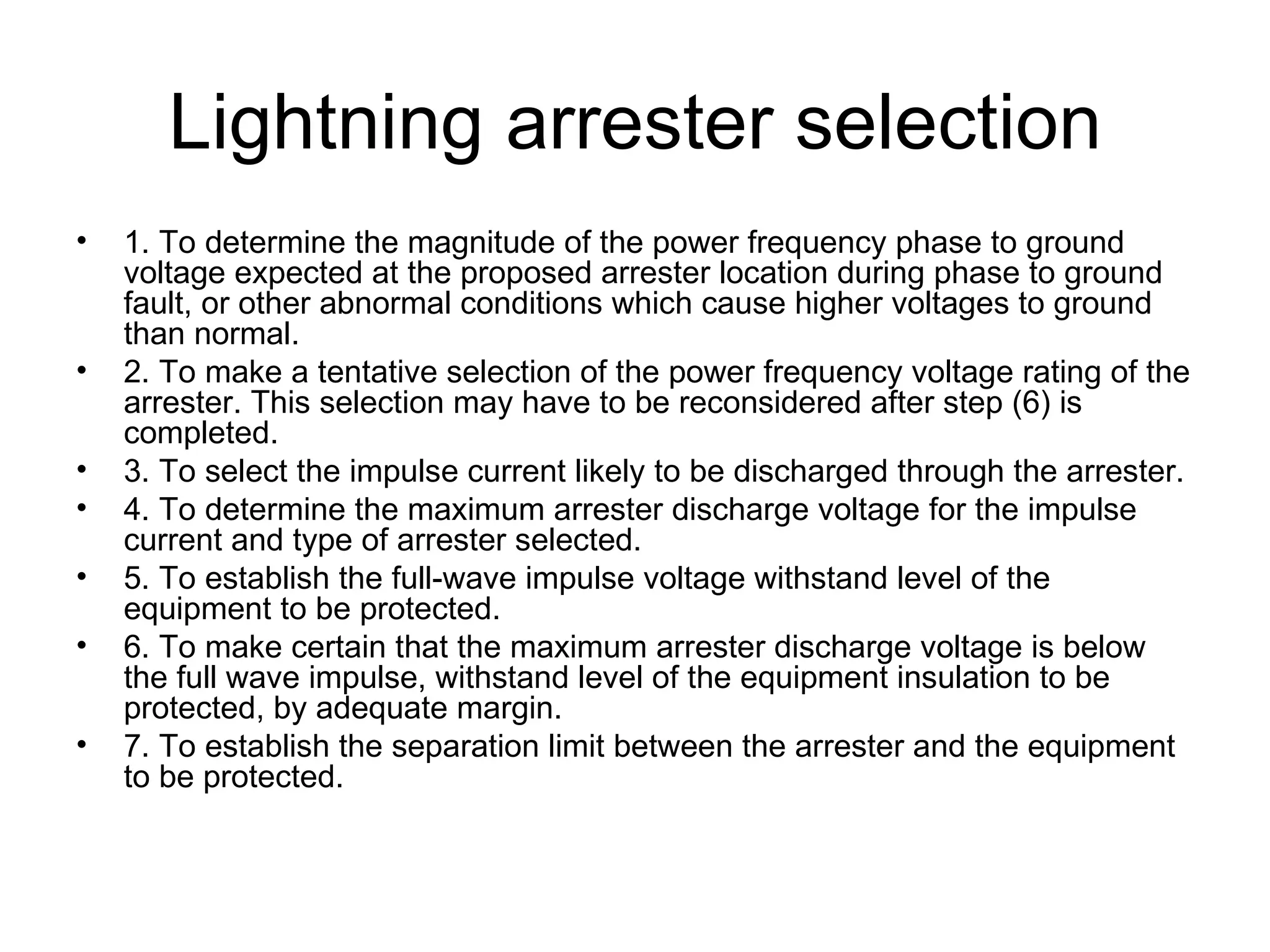 Lightning arrester selection
•   1. To determine the magnitude of the power frequency phase to ground
    voltage expected at the proposed arrester location during phase to ground
    fault, or other abnormal conditions which cause higher voltages to ground
    than normal.
•   2. To make a tentative selection of the power frequency voltage rating of the
    arrester. This selection may have to be reconsidered after step (6) is
    completed.
•   3. To select the impulse current likely to be discharged through the arrester.
•   4. To determine the maximum arrester discharge voltage for the impulse
    current and type of arrester selected.
•   5. To establish the full-wave impulse voltage withstand level of the
    equipment to be protected.
•   6. To make certain that the maximum arrester discharge voltage is below
    the full wave impulse, withstand level of the equipment insulation to be
    protected, by adequate margin.
•   7. To establish the separation limit between the arrester and the equipment
    to be protected.
 