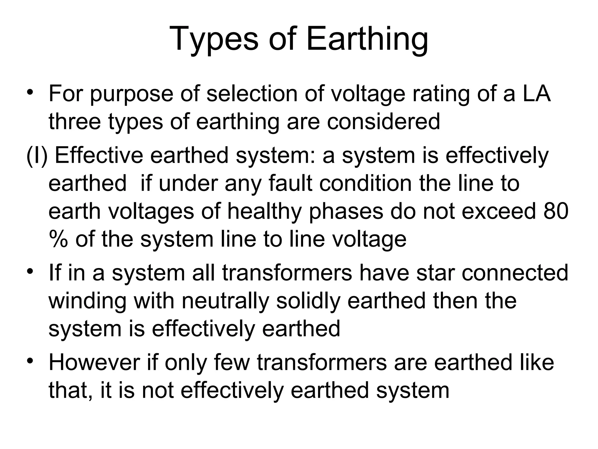 Types of Earthing
• For purpose of selection of voltage rating of a LA
   three types of earthing are considered
(I) Effective earthed system: a system is effectively
   earthed if under any fault condition the line to
   earth voltages of healthy phases do not exceed 80
   % of the system line to line voltage
• If in a system all transformers have star connected
   winding with neutrally solidly earthed then the
   system is effectively earthed
• However if only few transformers are earthed like
   that, it is not effectively earthed system
 