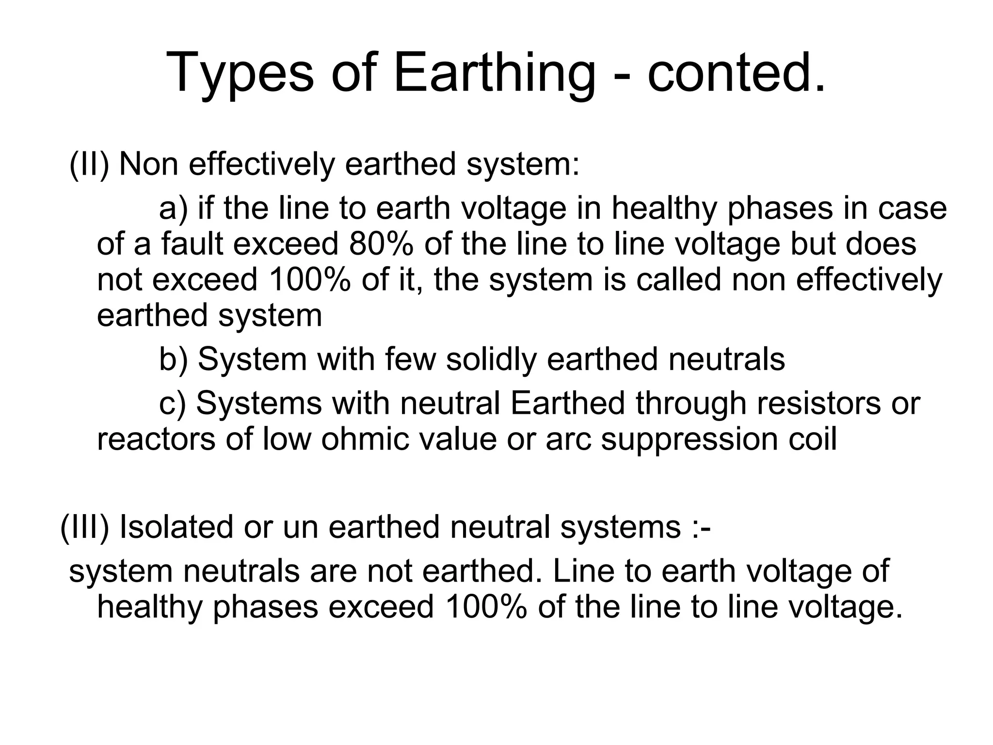 Types of Earthing - conted.
(II) Non effectively earthed system:
        a) if the line to earth voltage in healthy phases in case
   of a fault exceed 80% of the line to line voltage but does
   not exceed 100% of it, the system is called non effectively
   earthed system
        b) System with few solidly earthed neutrals
        c) Systems with neutral Earthed through resistors or
   reactors of low ohmic value or arc suppression coil

(III) Isolated or un earthed neutral systems :-
 system neutrals are not earthed. Line to earth voltage of
    healthy phases exceed 100% of the line to line voltage.
 