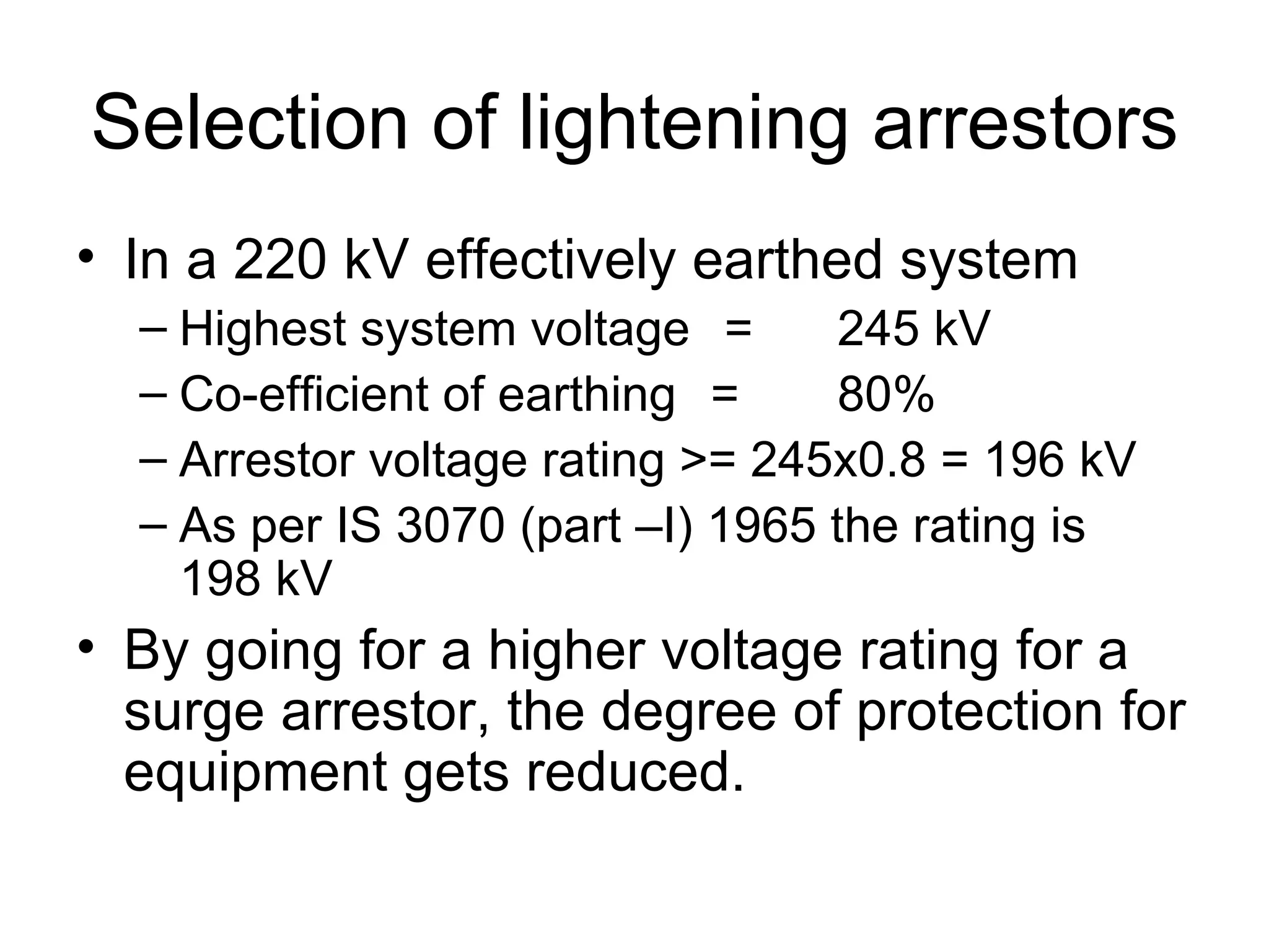 Selection of lightening arrestors
• In a 220 kV effectively earthed system
  – Highest system voltage =       245 kV
  – Co-efficient of earthing =     80%
  – Arrestor voltage rating >= 245x0.8 = 196 kV
  – As per IS 3070 (part –I) 1965 the rating is
    198 kV
• By going for a higher voltage rating for a
  surge arrestor, the degree of protection for
  equipment gets reduced.
 