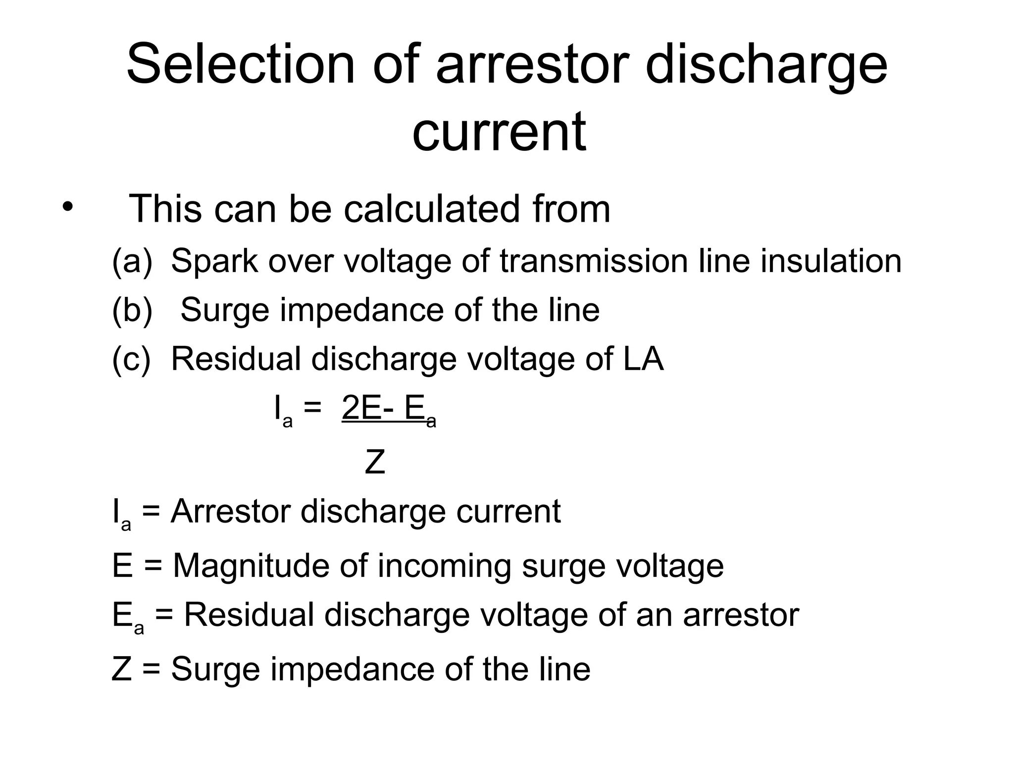 Selection of arrestor discharge
               current
•    This can be calculated from
    (a) Spark over voltage of transmission line insulation
    (b) Surge impedance of the line
    (c) Residual discharge voltage of LA
              Ia = 2E- Ea
                      Z
    Ia = Arrestor discharge current
    E = Magnitude of incoming surge voltage
    Ea = Residual discharge voltage of an arrestor
    Z = Surge impedance of the line
 