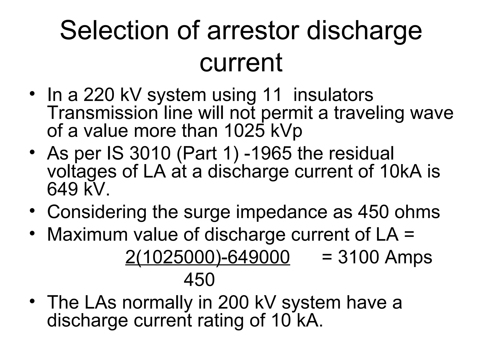Selection of arrestor discharge
               current
• In a 220 kV system using 11 insulators
  Transmission line will not permit a traveling wave
  of a value more than 1025 kVp
• As per IS 3010 (Part 1) -1965 the residual
  voltages of LA at a discharge current of 10kA is
  649 kV.
• Considering the surge impedance as 450 ohms
• Maximum value of discharge current of LA =
            2(1025000)-649000       = 3100 Amps
                  450
• The LAs normally in 200 kV system have a
  discharge current rating of 10 kA.
 