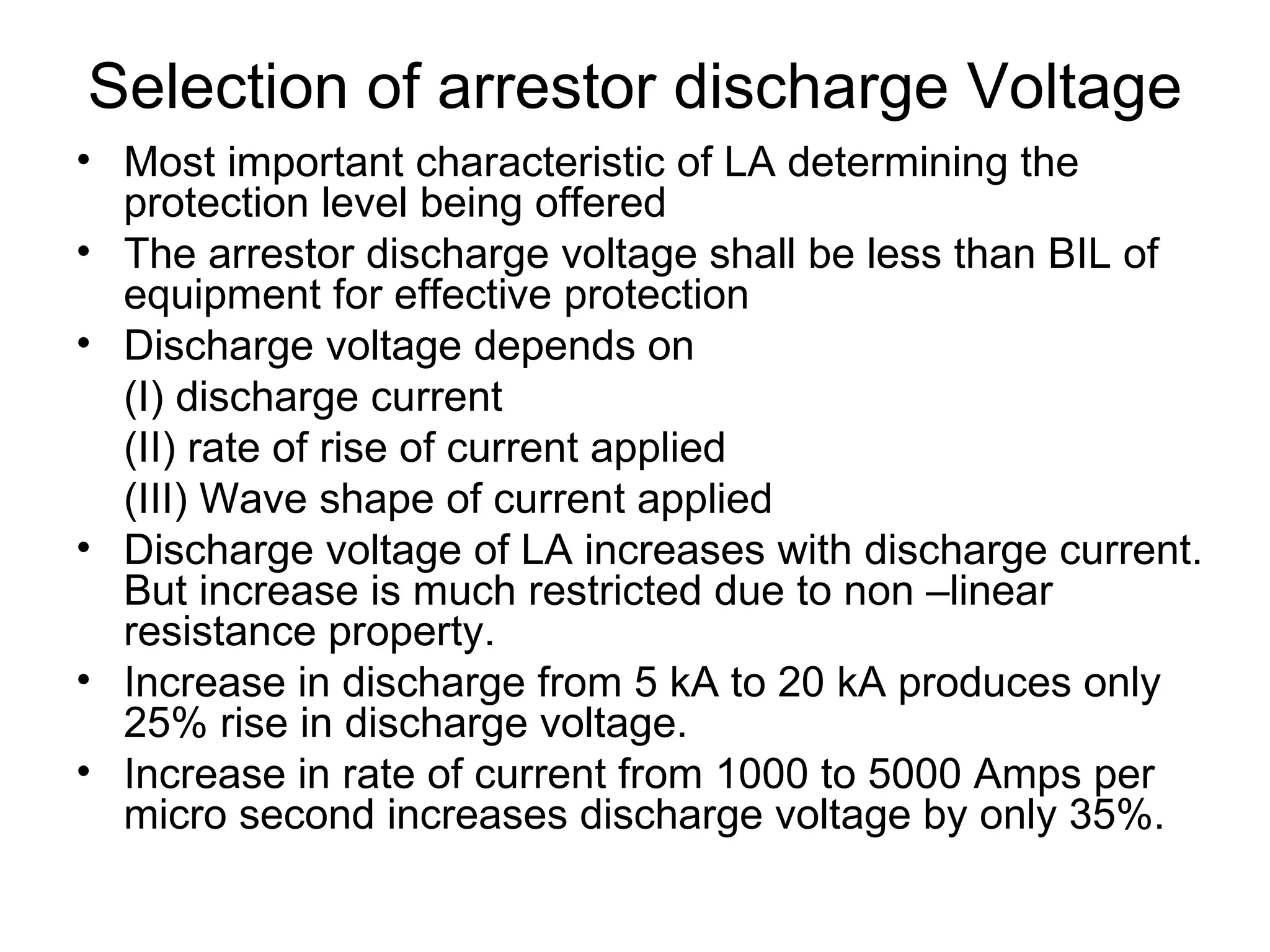 Selection of arrestor discharge Voltage
• Most important characteristic of LA determining the
  protection level being offered
• The arrestor discharge voltage shall be less than BIL of
  equipment for effective protection
• Discharge voltage depends on
  (I) discharge current
  (II) rate of rise of current applied
  (III) Wave shape of current applied
• Discharge voltage of LA increases with discharge current.
  But increase is much restricted due to non –linear
  resistance property.
• Increase in discharge from 5 kA to 20 kA produces only
  25% rise in discharge voltage.
• Increase in rate of current from 1000 to 5000 Amps per
  micro second increases discharge voltage by only 35%.
 
