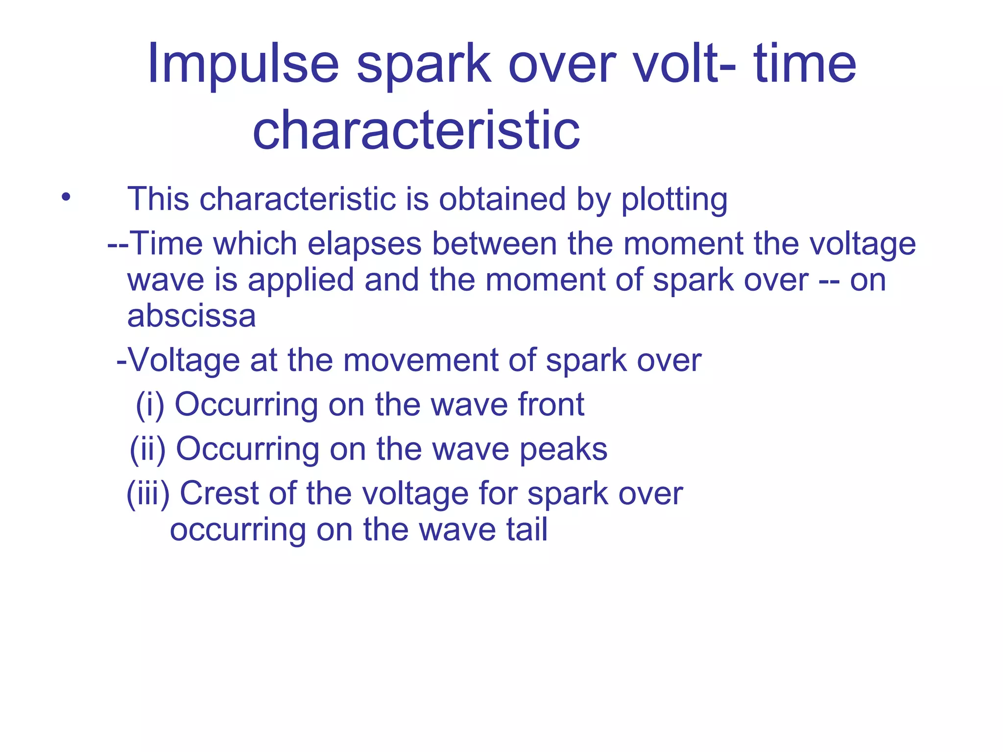 Impulse spark over volt- time
         characteristic
•     This characteristic is obtained by plotting
    --Time which elapses between the moment the voltage
      wave is applied and the moment of spark over -- on
      abscissa
     -Voltage at the movement of spark over
       (i) Occurring on the wave front
      (ii) Occurring on the wave peaks
      (iii) Crest of the voltage for spark over
           occurring on the wave tail
 