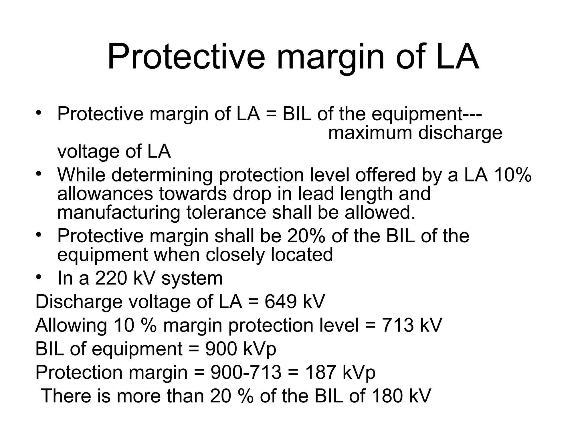 Protective margin of LA
• Protective margin of LA = BIL of the equipment---
                                  maximum discharge
   voltage of LA
• While determining protection level offered by a LA 10%
   allowances towards drop in lead length and
   manufacturing tolerance shall be allowed.
• Protective margin shall be 20% of the BIL of the
   equipment when closely located
• In a 220 kV system
Discharge voltage of LA = 649 kV
Allowing 10 % margin protection level = 713 kV
BIL of equipment = 900 kVp
Protection margin = 900-713 = 187 kVp
 There is more than 20 % of the BIL of 180 kV
 