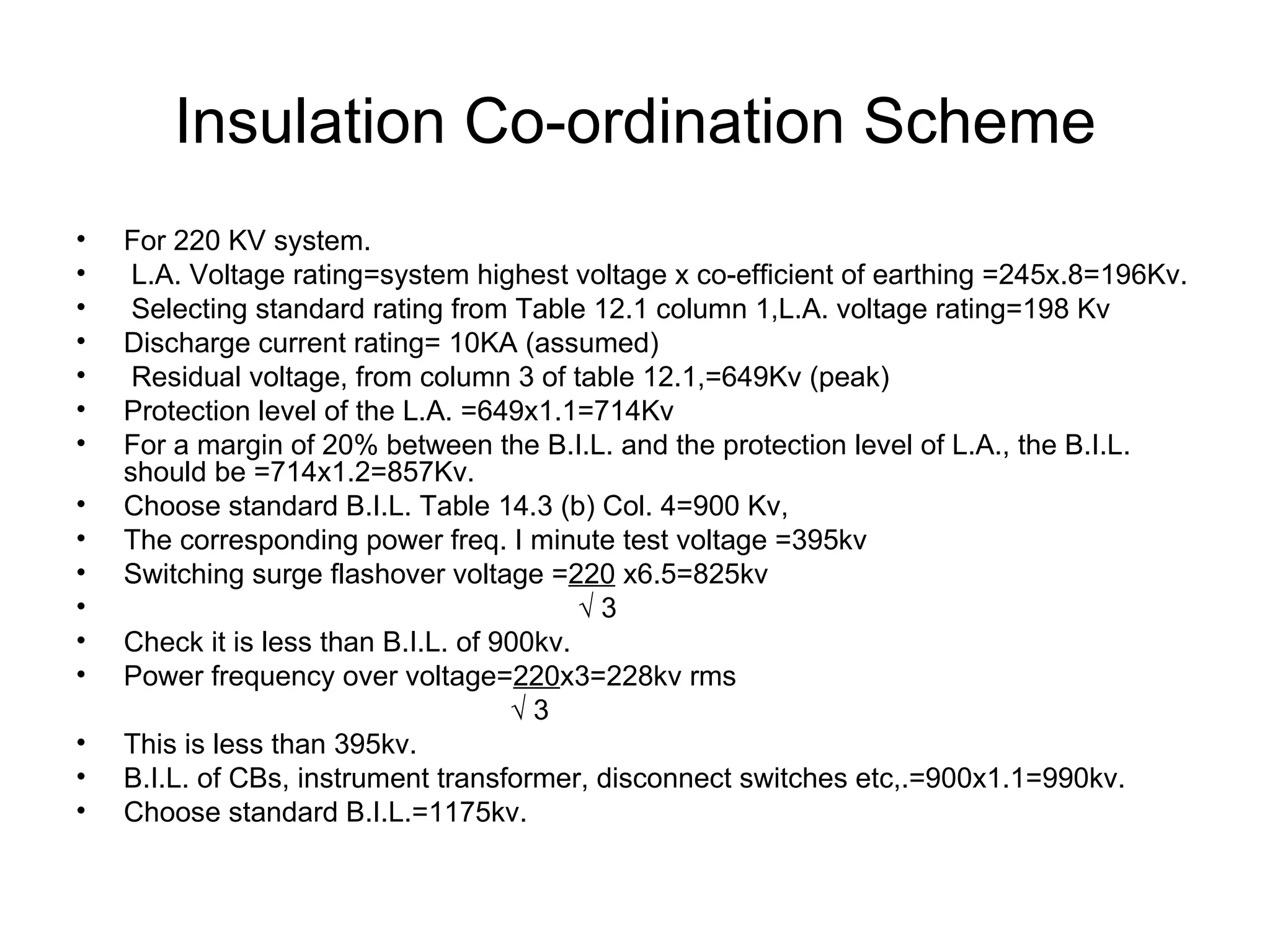 Insulation Co-ordination Scheme
•   For 220 KV system.
•    L.A. Voltage rating=system highest voltage x co-efficient of earthing =245x.8=196Kv.
•    Selecting standard rating from Table 12.1 column 1,L.A. voltage rating=198 Kv
•   Discharge current rating= 10KA (assumed)
•    Residual voltage, from column 3 of table 12.1,=649Kv (peak)
•   Protection level of the L.A. =649x1.1=714Kv
•   For a margin of 20% between the B.I.L. and the protection level of L.A., the B.I.L.
    should be =714x1.2=857Kv.
•   Choose standard B.I.L. Table 14.3 (b) Col. 4=900 Kv,
•   The corresponding power freq. I minute test voltage =395kv
•   Switching surge flashover voltage =220 x6.5=825kv
•                                          √3
•   Check it is less than B.I.L. of 900kv.
•   Power frequency over voltage=220x3=228kv rms
                                     √3
•   This is less than 395kv.
•   B.I.L. of CBs, instrument transformer, disconnect switches etc,.=900x1.1=990kv.
•   Choose standard B.I.L.=1175kv.
 