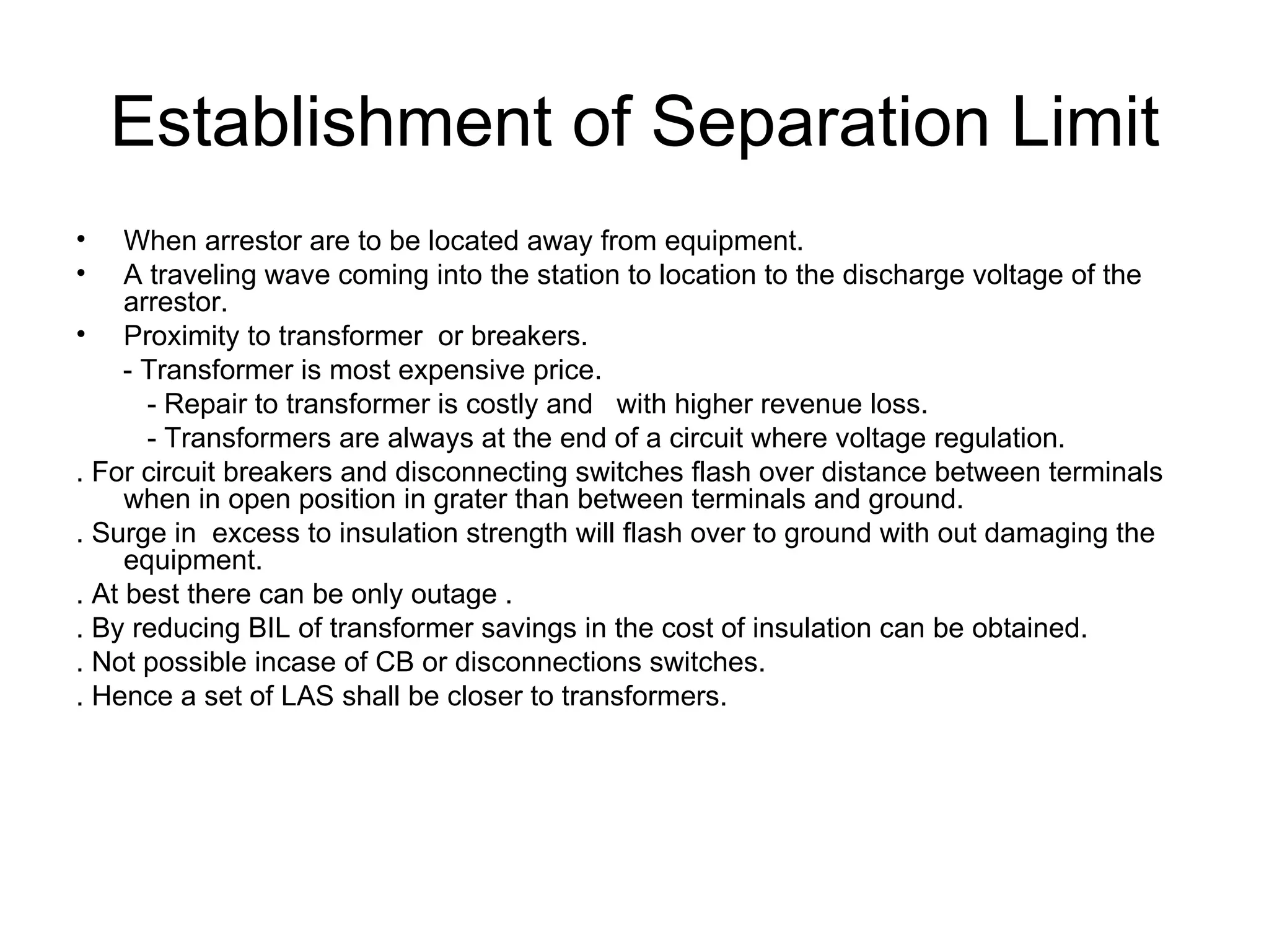Establishment of Separation Limit
•    When arrestor are to be located away from equipment.
•    A traveling wave coming into the station to location to the discharge voltage of the
     arrestor.
• Proximity to transformer or breakers.
     - Transformer is most expensive price.
       - Repair to transformer is costly and with higher revenue loss.
       - Transformers are always at the end of a circuit where voltage regulation.
. For circuit breakers and disconnecting switches flash over distance between terminals
     when in open position in grater than between terminals and ground.
. Surge in excess to insulation strength will flash over to ground with out damaging the
     equipment.
. At best there can be only outage .
. By reducing BIL of transformer savings in the cost of insulation can be obtained.
. Not possible incase of CB or disconnections switches.
. Hence a set of LAS shall be closer to transformers.
 
