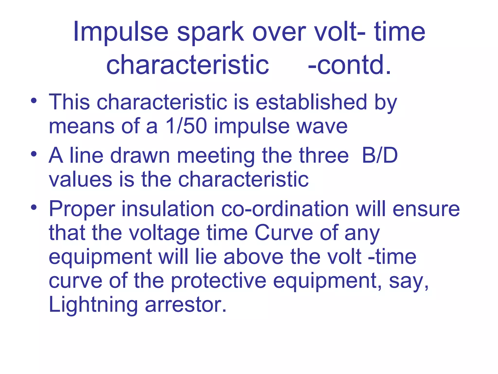 Impulse spark over volt- time
      characteristic -contd.
• This characteristic is established by
  means of a 1/50 impulse wave
• A line drawn meeting the three B/D
  values is the characteristic
• Proper insulation co-ordination will ensure
  that the voltage time Curve of any
  equipment will lie above the volt -time
  curve of the protective equipment, say,
  Lightning arrestor.
 