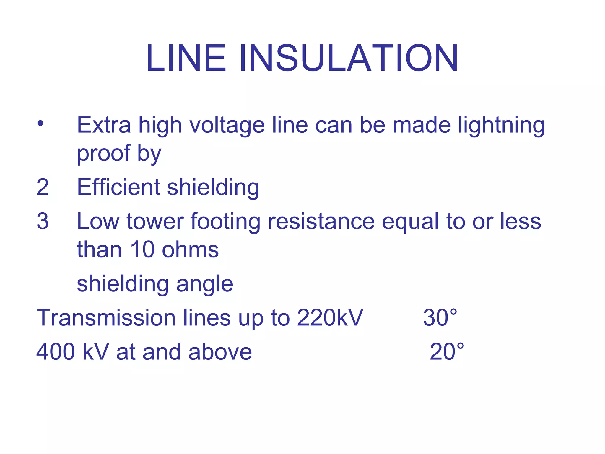 LINE INSULATION
•  Extra high voltage line can be made lightning
   proof by
2 Efficient shielding
3 Low tower footing resistance equal to or less
   than 10 ohms
   shielding angle
Transmission lines up to 220kV      30°
400 kV at and above                  20°
 