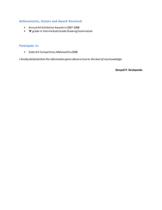 Achievements, Honors and Award Received:
• Annual ArtExhibitionAwardsin2007-2008
• ‘B’ grade in IntermediateGrade DrawingExamination
Participate in:
• State Art Competition,Maharashtra2008
I hereby declared that the information given aboveistrueto the bestof my knowledge.
Deepali P. Deshpande.
 