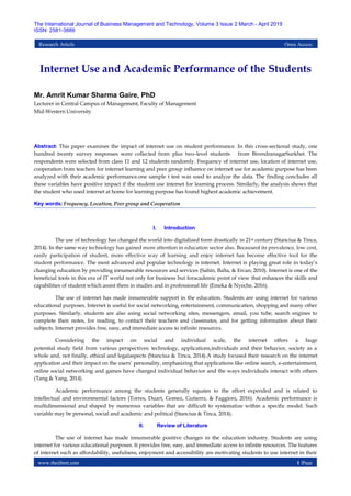 www.theijbmt.com 1 |Page
The International Journal of Business Management and Technology, Volume 3 Issue 2 March - April 2019
ISSN: 2581-3889
Research Article Open Access
Internet Use and Academic Performance of the Students
Mr. Amrit Kumar Sharma Gaire, PhD
Lecturer in Central Campus of Management, Faculty of Management
Mid-Western University
Abstract: This paper examines the impact of internet use on student performance. In this cross-sectional study, one
hundred twenty survey responses were collected from plus two-level students from BirendranagarSurkhet. The
respondents were selected from class 11 and 12 students randomly. Frequency of internet use, location of internet use,
cooperation from teachers for internet learning and peer group influence on internet use for academic purpose has been
analyzed with their academic performance.one sample t test was used to analyze the data. The finding concludes all
these variables have positive impact if the student use internet for learning process. Similarly, the analysis shows that
the student who used internet at home for learning purpose has found highest academic achievement.
Key words: Frequency, Location, Peer group and Cooperation
I. Introduction
The use of technology has changed the world into digitalized form drastically in 21st century (Stanciua & Tinca,
2014). In the same way technology has gained more attention in education sector also. Becauseof its prevalence, low cost,
easily participation of student, more effective way of learning and enjoy internet has become effective tool for the
student performance. The most advanced and popular technology is internet. Internet is playing great role in today’s
changing education by providing innumerable resources and services (Sahin, Balta, & Ercan, 2010). Internet is one of the
beneficial tools in this era of IT world not only for business but foracademic point of view that enhances the skills and
capabilities of student which assist them in studies and in professional life (Emeka & Nyeche, 2016).
The use of internet has made innumerable support in the education. Students are using internet for various
educational purposes. Internet is useful for social networking, entertainment, communication, shopping and many other
purposes. Similarly, students are also using social networking sites, messengers, email, you tube, search engines to
complete their notes, for reading, to contact their teachers and classmates, and for getting information about their
subjects. Internet provides free, easy, and immediate access to infinite resources.
Considering the impact on social and individual scale, the internet offers a huge
potential study field from various perspectives: technology, applications,individuals and their behavior, society as a
whole and, not finally, ethical and legalaspects (Stanciua & Tinca, 2014).A study focused their research on the internet
application and their impact on the users’ personality, emphasizing that applications like online search, e-entertainment,
online social networking and games have changed individual behavior and the ways individuals interact with others
(Tang & Yang, 2014).
Academic performance among the students generally equates to the effort expended and is related to
intellectual and environmental factors (Torres, Duart, Gomez, Gutierrz, & Faggioni, 2016). Academic performance is
multidimensional and shaped by numerous variables that are difficult to systematize within a specific model. Such
variable may be personal, social and academic and political (Stanciua & Tinca, 2014).
II. Review of Literature
The use of internet has made innumerable positive changes in the education industry. Students are using
internet for various educational purposes. It provides free, easy, and immediate access to infinite resources. The features
of internet such as affordability, usefulness, enjoyment and accessibility are motivating students to use internet in their
 