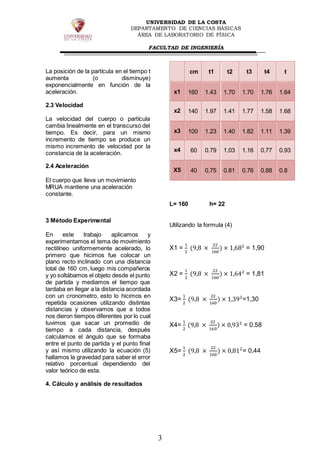 UNIVERSIDAD DE LA COSTA
DEPARTAMENTO DE CIENCIAS BÁSICAS
ÁREA DE LABORATORIO DE FÍSICA
FACULTAD DE INGENIERÍA
3
La posición de la partícula en el tiempo t
aumenta (o disminuye)
exponencialmente en función de la
aceleración.
2.3 Velocidad
La velocidad del cuerpo o partícula
cambia linealmente en el transcurso del
tiempo. Es decir, para un mismo
incremento de tiempo se produce un
mismo incremento de velocidad por la
constancia de la aceleración.
2.4 Aceleración
El cuerpo que lleva un movimiento
MRUA mantiene una aceleración
constante.
3 Método Experimental
En este trabajo aplicamos y
experimentamos el tema de movimiento
rectilíneo uniformemente acelerado, lo
primero que hicimos fue colocar un
plano recto inclinado con una distancia
total de 160 cm, luego mis compañeros
y yo soltábamos el objeto desde el punto
de partida y mediamos el tiempo que
tardaba en llegar a la distancia acordada
con un cronometro, esto lo hicimos en
repetida ocasiones utilizando distintas
distancias y observamos que a todos
nos dieron tiempos diferentes por lo cual
tuvimos que sacar un promedio de
tiempo a cada distancia, después
calculamos el ángulo que se formaba
entre el punto de partida y el punto final
y así mismo utilizando la ecuación (5)
hallamos la gravedad para saber el error
relativo porcentual dependiendo del
valor teórico de esta.
4. Cálculo y análisis de resultados
cm t1 t2 t3 t4 t
x1 160 1.43 1.70 1.70 1.76 1.64
x2 140 1.97 1.41 1.77 1.58 1.68
x3 100 1.23 1.40 1.82 1.11 1.39
x4 60 0.79 1.03 1.16 0.77 0.93
X5 40 0.75 0.81 0.76 0.88 0.8
L= 160 h= 22
Utilizando la formula (4)
X1 =
1
2
(9,8 ×
22
160
) × 1,682
= 1,90
X2 =
1
2
(9,8 ×
22
160
) × 1,642
= 1,81
X3=
1
2
(9,8 ×
22
160
) × 1,392
=1,30
X4=
1
2
(9,8 ×
22
160
) × 0,932
= 0.58
X5=
1
2
(9,8 ×
22
160
) × 0,812
= 0,44
 