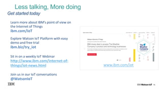 15
Less talking, More doing
Get started today
Learn more about IBM’s point of view on
the Internet of Things
ibm.com/IoT
Explore Watson IoT Platform with easy
demo and free trial
ibm.biz/try_iot
Sit in on a weekly IoT Webinar
http://www.ibm.com/internet-of-
things/iot-news.html
Join us in our IoT conversations
@WatsonIoT
www.ibm.com/iot
 