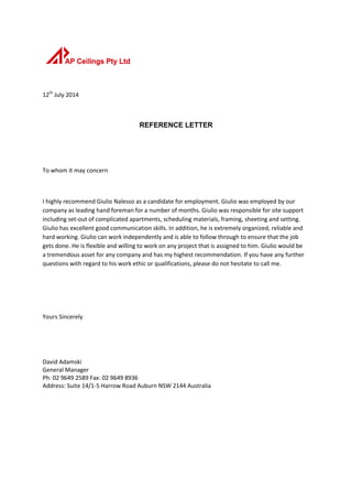 12th
July 2014
REFERENCE LETTER
To whom it may concern
I highly recommend Giulio Nalesso as a candidate for employment. Giulio was employed by our
company as leading hand foreman for a number of months. Giulio was responsible for site support
including set-out of complicated apartments, scheduling materials, framing, sheeting and setting.
Giulio has excellent good communication skills. In addition, he is extremely organized, reliable and
hard working. Giulio can work independently and is able to follow through to ensure that the job
gets done. He is flexible and willing to work on any project that is assigned to him. Giulio would be
a tremendous asset for any company and has my highest recommendation. If you have any further
questions with regard to his work ethic or qualifications, please do not hesitate to call me.
Yours Sincerely
David Adamski
General Manager
Ph: 02 9649 2589 Fax: 02 9649 8936
Address: Suite 14/1-5 Harrow Road Auburn NSW 2144 Australia
 