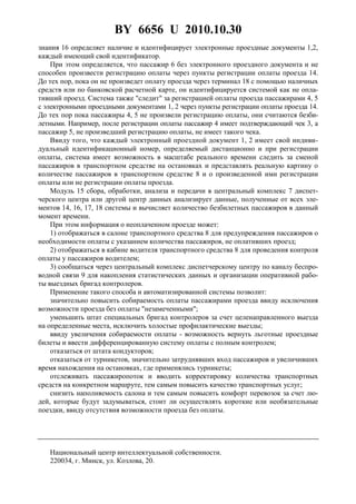 BY 6656 U 2010.10.30
6
знания 16 определяет наличие и идентифицирует электронные проездные документы 1,2,
каждый имеющий свой идентификатор.
При этом определяется, что пассажир 6 без электронного проездного документа и не
способен произвести регистрацию оплаты через пункты регистрации оплаты проезда 14.
До тех пор, пока он не произведет оплату проезда через терминал 18 с помощью наличных
средств или по банковской расчетной карте, он идентифицируется системой как не опла-
тивший проезд. Система также "следит" за регистрацией оплаты проезда пассажирами 4, 5
с электронными проездными документами 1, 2 через пункты регистрации оплаты проезда 14.
До тех пор пока пассажиры 4, 5 не произвели регистрацию оплаты, они считаются безби-
летными. Например, после регистрации оплаты пассажир 4 имеет подтверждающий чек 3, а
пассажир 5, не произведший регистрацию оплаты, не имеет такого чека.
Ввиду того, что каждый электронный проездной документ 1, 2 имеет свой индиви-
дуальный идентификационный номер, определяемый дистанционно и при регистрации
оплаты, система имеет возможность в масштабе реального времени следить за сменой
пассажиров в транспортном средстве на остановках и представлять реальную картину о
количестве пассажиров в транспортном средстве 8 и о произведенной ими регистрации
оплаты или не регистрации оплаты проезда.
Модуль 15 сбора, обработки, анализа и передачи в центральный комплекс 7 диспет-
черского центра или другой центр данных анализирует данные, полученные от всех эле-
ментов 14, 16, 17, 18 системы и вычисляет количество безбилетных пассажиров в данный
момент времени.
При этом информация о неоплаченном проезде может:
1) отображаться в салоне транспортного средства 8 для предупреждения пассажиров о
необходимости оплаты с указанием количества пассажиров, не оплативших проезд;
2) отображаться в кабине водителя транспортного средства 8 для проведения контроля
оплаты у пассажиров водителем;
3) сообщаться через центральный комплекс диспетчерскому центру по каналу беспро-
водной связи 9 для накопления статистических данных и организации оперативной рабо-
ты выездных бригад контролеров.
Применение такого способа и автоматизированной системы позволит:
значительно повысить собираемость оплаты пассажирами проезда ввиду исключения
возможности проезда без оплаты "незамеченными";
уменьшить штат специальных бригад контролеров за счет целенаправленного выезда
на определенные места, исключить холостые профилактические выезды;
ввиду увеличения собираемости оплаты - возможность вернуть льготные проездные
билеты и ввести дифференцированную систему оплаты с полным контролем;
отказаться от штата кондукторов;
отказаться от турникетов, значительно затруднявших вход пассажиров и увеличивших
время нахождения на остановках, где применялись турникеты;
отслеживать пассажиропоток и вводить корректировку количества транспортных
средств на конкретном маршруте, тем самым повысить качество транспортных услуг;
снизить наполняемость салона и тем самым повысить комфорт перевозок за счет лю-
дей, которые будут задумываться, стоит ли осуществлять короткие или необязательные
поездки, ввиду отсутствия возможности проезда без оплаты.
Национальный центр интеллектуальной собственности.
220034, г. Минск, ул. Козлова, 20.
 