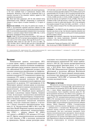 63
Исследования и регистры
Elevated level of plasma cholesterol, together with arterial hypertension,
is the main modifiable factor of cardiovascular diseases (CVD)
development. Monitoring of lipid levels at populational level is an
important instrument of the prevention medicine, applied for CVD
populational risk assessment.
Aim. Blood lipid levels assessment, with the data obatined during
epidemiological study “ESSE-RF” (Epidemiology of cardiovascular
diseases in various regions of Russian Federation) in 13 regions of
Russia.
Material and methods. In the study, the patients were included, of
25-64 y. o. All participants underwent specimens collection for total
cholesterol(TC),triglycerides(TG),highdensitylipoproteidescholesterol
(HDL-C) and low density lipoproteides cholesterol (LDL-C) by enzymatic
methods on automatic analyzer Abbott Architect 8000. Also, in all the
participants, hypolipidemic therapy was evaluated.
Results. Totally, 21167 persons included into analysis, 7937 males and
13230 females. 807 (3,81%) had been taking hypolipidemic therapy and
were ruled out from further analysis. Mean age 44±12 and 47±11 y. o.,
respectively. Mean values for men were TC 5,31±1,15 mM/L, TG
1,58±1,24 mM/L, HDL-C 1,30±0,33 mM/L and LDL-C 3,38±0,99 mM/L
(7643 persons), for women  — 5,48±1,18 mM/L, 1,36±0,85 mM/L,
1,47±0,35 mM/L and 3,42±1,04 mM/L, respectively (12717 persons). In
the study we present percentile variations of the studied groups by the
measured levels of TC, TG, HDL-C, LDL-C according to the age and sex.
There were moderate correlations found of HDL-C with age and sex
(r=0,34, p=0,000) and LDL-C (r=0,33, p=0,000). Correlation of TG with
age and sex was low, but significant (r=0,18, p=0,000). There was no
correlation of HDL-C with age and sex (r=-0,002, p=0,740). Also, a high
prevalence is shown for severe lipid disorders. 23% of the participants
had severely increased TC level (>6,2 mM/L), and 20,6% — of LDL-C
(>4,2 mM/L). Severe increase of TG (>5,0 mM/L) was found much more
rarely (1,1%).
Conclusion. In the ESSE-RF study the prevalence of significant lipid
disorders was shown as high, that demands respective prevention and
management. This study might be a starting point for lipids populational
dynamics analysis in Russia.
Key words: total cholesterol, triglycerides, high density lipipoproteides
cholesterol, low density lipoproteides cholesterol, percentiles,
population, monitoring, cardiovascular diseases.
Cardiovascular Therapy and Prevention, 2017; 16(4): 62–67
http://dx.doi.org/10.15829/1728-8800-2017-4-62-67
ГХС — гиперхолестеринемия, ОХС — общий холестерин, СГХС — семейная гиперхолестеринемия, ССЗ — сердечно-сосудистые заболевания, ТГ — триглицериды, ХС — холестерин, ХС ЛВП — холестерин
липопротеинов высокой плотности, ХС ЛНП — холестерин липопротеинов низкой плотности.
Введение
Повышенный уровень холестерина (ХС)
в  плазме крови, наряду с  артериальной гипертен-
зией и курением, является основным модифициру-
емым фактором риска развития сердечно-сосудис­
тых заболеваний (ССЗ), коррекция которых лежит
в основе клинических рекомендаций по профилак-
тике и  лечению ССЗ [1]. Показано отрицательное
влияние на развитие ССЗ повышенного уровня три-
глицеридов (ТГ) крови и  сниженного уровня ХС
липопротеинов высокой плотности (ХС ЛВП),
однако эффект от медикаментозной коррекции этих
показателей на  развитие ССЗ противоречив [2-4].
Мониторинг уровней липидов крови на популяци-
онном уровне является важным инструментом про-
филактической медицины, применяемым для
оценки риска ССЗ. Подобный анализ проводится
регулярно в  различных странах Европы, Америки
и Азии. За последние 3 десятилетия в экономически
развитых странах Западной Европы, Северной Аме-
рики и Австралии наблюдали существенное сниже-
ние уровня атерогенных показателей липидного
спектра, тогда как в Азиатских странах и, в частно-
сти, в  Китае отмечается противоположная дина-
мика [5, 6]. Осуществляемая ВОЗ в  80-е годы XX
века Inter-Health Programme выявила высокую рас-
пространенность выраженной гиперхолестерине-
мии (ГХС)  — уровень общего ХС (ОХС)
>6,5 ммоль/л, в РСФСР у 25% женщин и 21% муж-
чин [7]. Других эпидемиологических исследований
по  этой тематике в  РФ в  последние десятилетия
не  проводилось. Однако данные регистров свиде-
тельствуют, что в отдельных группах населения рас-
пространенность выраженной ГХС может прибли-
жаться к 50% [8]. Для оценки распространенности
кардиоваскулярных факторов риска, в  т. ч. липид-
ных, в  2012-2014гг было проведено исследование
ЭССЕ-РФ (Эпидемиология Сердечно-Сосудистых
заболеваний в  различных рЕгионах Российской
Федерации) [9, 10]. Анализ уровней липидов крови,
полученных при проведении эпидемиологического
исследования “ЭССЕ-РФ” в 13 регионах РФ, лежит
в основе настоящей статьи.
Материал и методы
Материалом для анализа являлись представительные
выборки населения 13 регионов РФ, обследованные ра-
нее в рамках исследования ЭССЕ-РФ. Дизайн исследова-
ния, а  также общая характеристика лиц, включенных
в  исследование, были подробно описаны ранее [9, 10].
В исследование включали лиц обоего пола в возрасте 25-
64 лет. Всем участникам определяли уровни ОХС, тригли-
церидов (ТГ), ХС липопротеинов высокой плотности (ХС
ЛВП) и ХС липопротеинов низкой плотности (ХС ЛНП)
ферментативными методами на  авто­анализаторе Abbott
Architect 8000 с использованием диа­гностических наборов
фирмы “Abbott Diagnostic” (США). Стандартизацию
и  контроль качества анализа проводили в  соответствии
с  требованиями и  материалами Федеральной системы
внешней оценки качества клинических лабораторных
исследований. Для всех участников учитывали статус
приема гиполипидемических препаратов. Анализ распро-
страненности нарушений липидного спектра в  популя-
ции проводился на основе классификаций из рекоменда-
ций Европейского общества кардиологов и Европейского
общества атеросклероза по  лечению дислипидемий
 