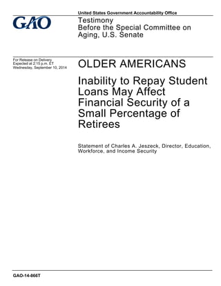 OLDER AMERICANS 
Inability to Repay Student Loans May Affect Financial Security of a Small Percentage of Retirees 
Statement of Charles A. Jeszeck, Director, Education, Workforce, and Income Security 
Testimony 
Before the Special Committee on Aging, U.S. Senate 
For Release on Delivery 
Expected at 2:15 p.m. ET 
Wednesday, September 10, 2014 
GAO-14-866T 
United States Government Accountability Office  