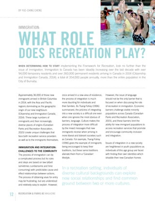 02 RECREATION & PARKS BC MAGAZINE
12 RECREATION & PARKS BC MAGAZINE
IMMIGRATION:
WHAT ROLE
DOES RECREATION PLAY?
WHEN DETERMINING HOW TO START implementing the Framework for Recreation, look no further than the
issue of immigration. Immigration to Canada has been steadily increasing over the last decade with over
94,000 temporary residents and over 260,000 permanent residents arriving in Canada in 2014 (Citizenship
and Immigration Canada, 2014), a total of 354,000 people annually, more than the entire population in the
City of Burnaby.
Approximately 36,000 of those new
immigrants arrived in British Columbia
in 2014, with the Asia and Pacific
regions dominating as the geographic
origin of our new neighbours
(Citizenship and Immigration Canada,
2014). These large numbers of
immigrants and their increasingly
diverse places of origins (Canadian
Parks and Recreation Association,
2015) create unique challenges that
face both recreation service providers
as well as to the immigrants themselves.
IMMIGRATION AND INTEGRATION:
CHALLENGES TO THE COMMUNITY
The process of immigration can be
a complicated process but its rules
and steps are based on law (albeit
sometimes cumbersome and time
consuming) with predictable cause and
effect relationships between actions.
The process of obtaining visas for entry
may be frustrating, but are understood
and relatively easy to explain. However,
once arrived in a new area of residence,
the process of integration is much
more daunting for individuals and
their families. As Tsang-Fahey (1996)
summarized, the process of integrating
into a new society is a difficult one even
when one ignores the most obvious of
barriers, language. Culture makes the
process of integration more difficult
by the mixed messages that new
immigrants receive when arriving in
more liberal and tolerant societies such
as Canada. For example, Tsang-Fahey
(1996) gives the example of immigrants
being encouraged to keep their
traditions, but these same traditions
alienate them from a ‘Canadian’
lifestyle.
However, the issue of language
should not be the only barrier that is
focused on when discussing the role
of recreation in immigration. Economic
barriers challenge visible minority
populations across Canada (Canadian
Parks and Recreation Association,
2015), and these barriers limit the
ability for new immigrant populations to
access recreation services that promote
and encourage community inclusion
and integration.
Issues of integration in a new society
are heightened in youth populations as
individuals of this age group are faced
with finding their own identities which
straddle their new Canadian homes
BY YUE-CHING CHENG
In a recreation setting, individuals of
diverse cultural backgrounds can explore
new social relationships and find common
ground between two or more cultures.
 