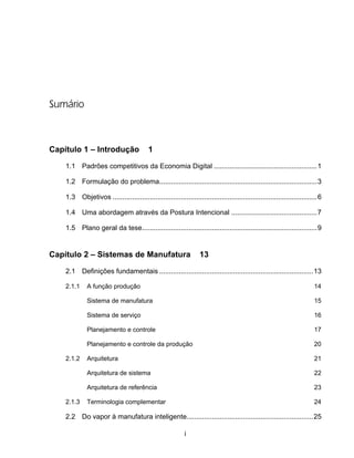 i
Sumário
Capítulo 1 – Introdução 1
1.1 Padrões competitivos da Economia Digital .....................................................1
1.2 Formulação do problema.................................................................................3
1.3 Objetivos .........................................................................................................6
1.4 Uma abordagem através da Postura Intencional ............................................7
1.5 Plano geral da tese..........................................................................................9
Capítulo 2 – Sistemas de Manufatura 13
2.1 Definições fundamentais ...............................................................................13
2.1.1 A função produção 14
Sistema de manufatura 15
Sistema de serviço 16
Planejamento e controle 17
Planejamento e controle da produção 20
2.1.2 Arquitetura 21
Arquitetura de sistema 22
Arquitetura de referência 23
2.1.3 Terminologia complementar 24
2.2 Do vapor à manufatura inteligente.................................................................25
 