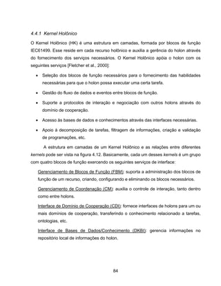 84
4.4.1 Kernel Holônico
O Kernel Holônico (HK) é uma estrutura em camadas, formada por blocos de função
IEC61499. Esse reside em cada recurso holônico e auxilia a gerência do holon através
do fornecimento dos serviços necessários. O Kernel Holônico apóia o holon com os
seguintes serviços [Fletcher et al., 2000]:
Seleção dos blocos de função necessários para o fornecimento das habilidades
necessárias para que o holon possa executar uma certa tarefa.
Gestão do fluxo de dados e eventos entre blocos de função.
Suporte a protocolos de interação e negociação com outros holons através do
domínio de cooperação.
Acesso às bases de dados e conhecimentos através das interfaces necessárias.
Apoio à decomposição de tarefas, filtragem de informações, criação e validação
de programações, etc.
A estrutura em camadas de um Kernel Holônico e as relações entre diferentes
kernels pode ser vista na figura 4.12. Basicamente, cada um desses kernels é um grupo
com quatro blocos de função exercendo os seguintes serviços de interface:
Gerenciamento de Blocos de Função (FBM): suporta a administração dos blocos de
função de um recurso, criando, configurando e eliminando os blocos necessários.
Gerenciamento de Coordenação (CM): auxilia o controle de interação, tanto dentro
como entre holons.
Interface de Domínio de Cooperação (CDI): fornece interfaces de holons para um ou
mais domínios de cooperação, transferindo o conhecimento relacionado a tarefas,
ontologias, etc.
Interface de Bases de Dados/Conhecimento (DKBI): gerencia informações no
repositório local de informações do holon.
 