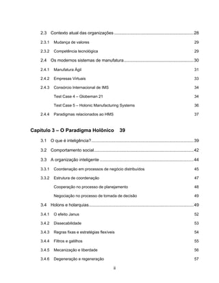 ii
2.3 Contexto atual das organizações ..................................................................28
2.3.1 Mudança de valores 29
2.3.2 Competência tecnológica 29
2.4 Os modernos sistemas de manufatura..........................................................30
2.4.1 Manufatura Ágil 31
2.4.2 Empresas Virtuais 33
2.4.3 Consórcio Internacional de IMS 34
Test Case 4 – Globeman 21 34
Test Case 5 – Holonic Manufacturing Systems 36
2.4.4 Paradigmas relacionados ao HMS 37
Capítulo 3 – O Paradigma Holônico 39
3.1 O que é inteligência?.....................................................................................39
3.2 Comportamento social...................................................................................42
3.3 A organização inteligente ..............................................................................44
3.3.1 Coordenação em processos de negócio distribuídos 45
3.3.2 Estrutura de coordenação 47
Cooperação no processo de planejamento 48
Negociação no processo de tomada de decisão 49
3.4 Holons e holarquias.......................................................................................49
3.4.1 O efeito Janus 52
3.4.2 Dissecabilidade 53
3.4.3 Regras fixas e estratégias flexíveis 54
3.4.4 Filtros e gatilhos 55
3.4.5 Mecanização e liberdade 56
3.4.6 Degeneração e regeneração 57
 