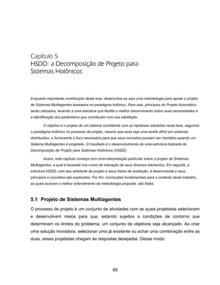 89
Capítulo 5
HSDD: a Decomposição de Projeto para
Sistemas Holônicos
Enquanto importante contribuição desta tese, desenvolve-se aqui uma metodologia para apoiar o projeto
de Sistemas Multiagentes baseados no paradigma holônico. Para isso, princípios do Projeto Axiomático
serão utilizados, levando a uma estrutura que facilite o melhor discernimento sobre suas necessidades e
a identificação dos parâmetros que contribuam com sua satisfação.
O objetivo é o projeto de um sistema condizente com as hipóteses adotadas nesta tese, seguindo
o paradigma holônico no processo de projeto, mesmo que essa seja uma tarefa difícil em sistemas
distribuídos, e fornecendo o foco necessário para que seus conceitos possam ser mantidos quando um
Sistema Multiagentes é projetado. O resultado é o desenvolvimento de uma estrutura batizada de
Decomposição de Projeto para Sistemas Holônicos (HSDD).
Assim, este capítulo começa com uma interpretação particular sobre o projeto de Sistemas
Multiagentes, a qual é baseada nos níveis de interação de seus diversos elementos. Em seguida, a
estrutura HSDD, com seu ambiente de projeto e seus meios de avaliação, é desenvolvida e seus
princípios e conceitos são explicados. Por fim, conclusões fundamentais para o contexto deste trabalho,
as quais buscam o melhor entendimento da metodologia proposta, são feitas.
5.1 Projeto de Sistemas Multiagentes
O processo de projeto é um conjunto de atividades com as quais projetistas selecionam
e desenvolvem meios para que, estando sujeitos a condições de contorno que
determinam os limites do problema, um conjunto de objetivos seja alcançado. Ao criar
uma solução inovadora, selecionar uma já existente ou achar uma combinação entre as
duas, esses projetistas chegam às respostas desejadas. Desse modo:
 