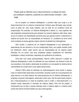90
“Projeto pode ser definido como o desenvolvimento e a seleção de meios
que satisfaçam a objetivos, sujeitando-se a determinadas restrições.” [Suh,
1990]
Ao se projetar um Sistema Multiagente, a primeira idéia que surge é a do
desenvolvimento de um sistema computacional. Embora essa afirmação seja correta,
como já pôde ser visto neste trabalho, não se trata de um problema trivial de
programação. Por exemplo, um Sistema Multiagentes é aberto, i.e., seus agentes não
são projetados necessariamente para atingirem os mesmos objetivos. Além disso, trata-
se de um sistema com flexibilidade suficiente para que agentes entrem e abandonem o
sistema de acordo com as necessidades do ambiente. E o problema se torna ainda
mais complexo se esses agentes migram através de plataformas heterogêneas.
Sem dúvida, a essência de um Sistema Multiagentes é sua distribuição e,
dependendo de seu tamanho e de sua configuração física, seu projeto também pode
ser distribuído. Assim, pode ocorrer que as necessidades de um sistema sejam
definidas em um ponto, mas seus projetistas estejam espalhados em diferentes
localidades, e talvez continentes, separados por quilômetros de distância.
Para lidar com essas particularidades, Werner (1991) descreve o projeto de
Sistemas Multiagentes a partir da definição de suas interfaces nos diversos níveis de
sua arquitetura, indo desde a elaboração do problema e a concepção do sistema até as
necessidades do usuário final e suas ações operacionais.
Werner (1991) parte da definição de meta-perspectiva como sendo o espaço
onde um determinado observador é encontrado, atuando a partir de uma perspectiva de
ação externa a um dado sistema. Na meta-perspectiva de um Sistema Multiagentes, o
projetista, enquanto meta-agente, observador neste caso, não faz parte desse sistema.
Se a meta-perspectiva é a visão do projetista, esse é, então, o meta-observador, e o
sistema sendo observado é chamado de sistema objeto. Para fins de projeto, é
fundamental que se faça a precisa distinção entre o sistema objeto e o sistema total,
sendo este último formado também por seus meta-agentes.
 
